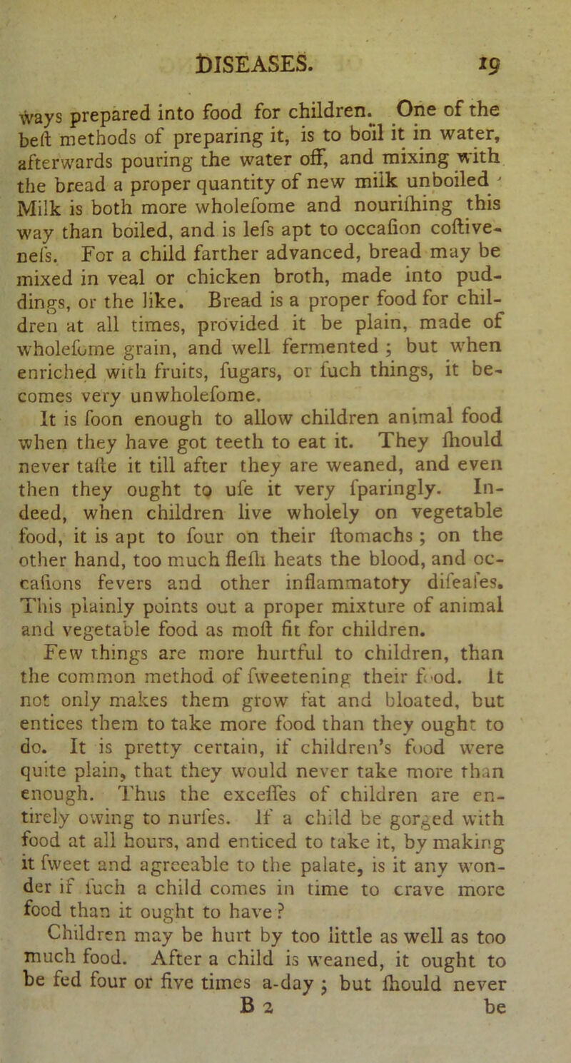 ways prepared into food for children. One of the bed methods of preparing it, is to boil it in water, afterwards pouring the water off, and mixing with the bread a proper quantity of new milk unboiled ' Milk is both more wholefome and nourifhing this way than boiled, and is lefs apt to occafion coftive- neis. For a child farther advanced, bread may be mixed in veal or chicken broth, made into pud- dings, or the like. Bread is a proper food for chil- dren at all times, provided it be plain, made of wholefome grain, and well fermented ; but when enriched with fruits, fugars, or fuch things, it be- comes very unwholefome. It is foon enough to allow children animal food when they have got teeth to eat it. They fhould never talle it till after they are weaned, and even then they ought to ufe it very fparingly. In- deed, when children live wholely on vegetable food, it is apt to four on their ifomachs ; on the other hand, too much flelli heats the blood, and oc- caiions fevers and other inflammatory difeales. This plainly points out a proper mixture of animal and vegetable food as moll fit for children. Few things are more hurtful to children, than the common method of fweetening their fl'od. it not only makes them grow fat and bloated, but entices them to take more food than they ought to do. It is pretty certain, if children’s food were quite plain, that they would never take more than enough. Thus the excefles of children are en- tirely owing to nurfes. If a child be gorged with food at all hours, and enticed to take it, by making it fweet and agreeable to the palate, is it any won- der if iuch a child comes in time to crave more food than it ought to have ? Children may be hurt by too little as well as too much food. After a child is weaned, it ought to be fed four or five times a-day ; but fhould never B 2 be