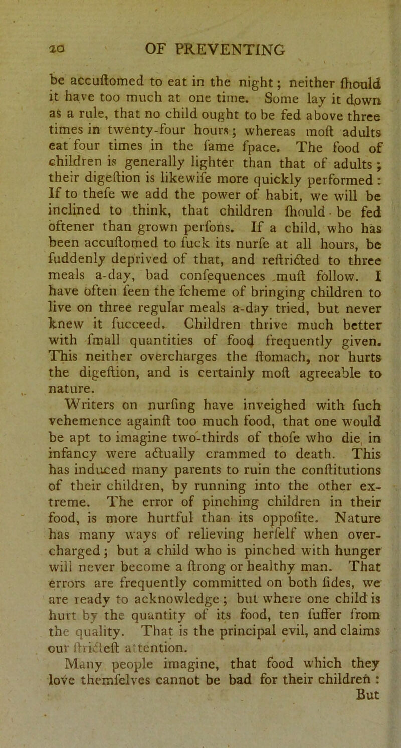 be accuftomed to eat in the night; neither fhould it have too much at one time. Some lay it down as a rule, that no child ought to be fed above three times in twenty-four hours; whereas moft adults eat four times in the fame fpace. The food of children is generally lighter than that of adults ; their digeftion is likewife more quickly performed: If to thefe we add the power of habit, we will be inclined to think, that children fhould be fed oftener than grown perfons. If a child, who has been accuftomed to fuck its nurfe at all hours, be fuddenly deprived of that, and reftri&ed to three meals a-day, bad confequences ,muft follow. I have often feen the fcheme of bringing children to live on three regular meals a-day tried, but never knew it fucceed. Children thrive much better with fmall quantities of food frequently given. This neither overcharges the ftomach, nor hurts the digeftion, and is certainly moft agreeable to nature. Writers on nurfing have inveighed with fuch vehemence againft too much food, that one would be apt to imagine two-thirds of thofe who die in infancy were adtually crammed to death. This has induced many parents to ruin the conftitutions of their children, by running into the other ex- treme. The error of pinching children in their food, is more hurtful than its oppofite. Nature has many ways of relieving herfelf when over- charged; but a child who is pinched with hunger will never become a ftrong or healthy man. That errors are frequently committed on both fides, we are ready to acknowledge; but w’hcre one child is hurt by the quantity of its food, ten luffer from the quality. That is the principal evil, and claims our ftrideft attention. Many people imagine, that food which they love themfelves cannot be bad for their children : But