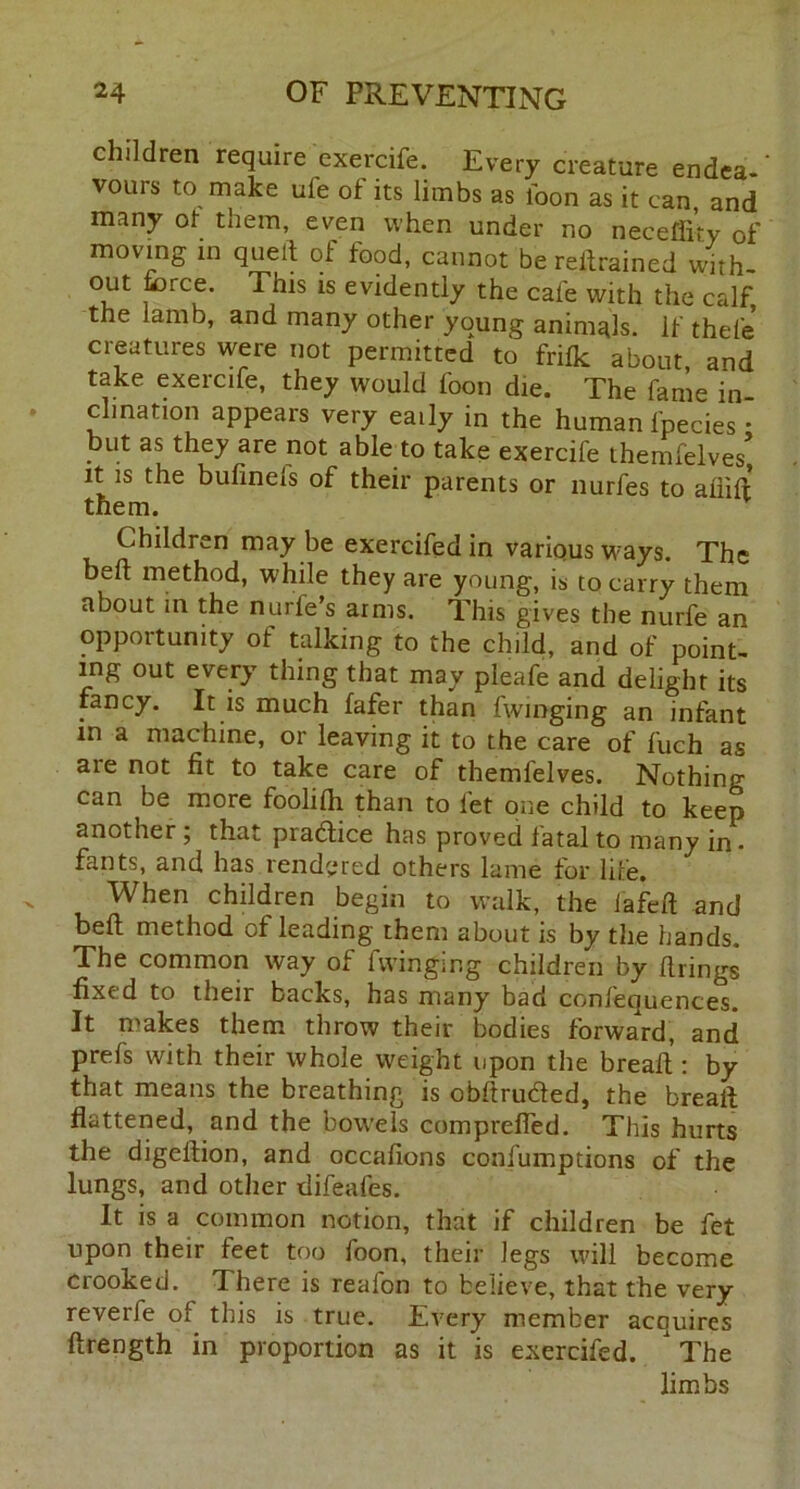 children require exercife. Every creature endea-' vouis to make ufe of its limbs as loon as it can, and many of them, even when under no neeeffiry of moving in quell of food, cannot berellrained with- out force. This is evidently the cale with the calf the lamb, and many other young animals, if thel'e creatures were not permitted to frifk about, and take exercife, they would foon die. The fame in- clination appears very eaily in the human fpecies • but as they are not able to take exercife themfelves> it is the bufinefs of their parents or nurfes to afiift them. Children may be exercifed in various ways. The befl method, while they are young, is to carry them about in the nurfe’s arms. This gives the nurfe an opportunity of talking to the child, and of point- ing out every thing that may pleafe and delight its fancy. It is much fafer than fwmging an infant in a machine, or leaving it to the care of fuch as aie not fit to take care of themfelves. Nothing can be more foolifh than to fet one child to keep another; that pradlice has proved fatal to many in . fants, and has rendered others lame for life. When children begin to walk, the fafeft and befl method of leading them about is by the hands. The common way of lwinging children by firings fixed to their backs, has many bad confequences. It makes them throw their bodies forward, and prefs with their whole weight upon the breafl: by that means the breathing is obffrudfedj the breafl flattened, and the bowels comprefied. This hurts the digellion, and occafions confumptions of the lungs, and other difeafes. It is a common notion, that if children be fet upon their feet too foon, their legs will become crooked. There is realon to believe, that the very reverfe of this is true. Every member acquires flrength in proportion as it is exercifed. The limbs