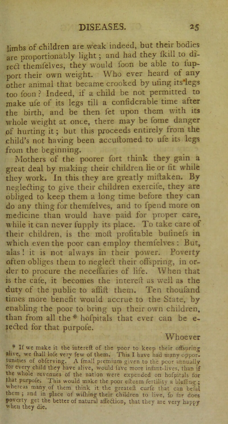 limbs of children are weak indeed, but their bodies are proportionably light; and had they (kill to di- rect themfelves, they would loon be able to iup- port their own weight. Who ever heard of any other animal that became crooked by uling its*legs too foon ? Indeed, if a child be not permitted to make ufe of its legs till a conlidcrable time after the birth, and be then let upon them with its whole weight at once, there may be fome danger of hurting it; but this proceeds entirely from the child’s not having been accultomed to ufe its legs from the beginning. Mothers of the poorer fort think they gain a great deal by making their children lie or lit while they work. In this they are greatly miitaken. By neglecting to give their children exercile, they are obliged to keep them a long time before they can do any thing for themfelves, and to fpend more on medicine than would have paid for proper care, while it can never lupply its place. To take care of their children, is the molt profitable bulinefs in which even the poor can employ themfelves : But, alas ! it is not always in their power. Poverty often obliges them to neglect their offspring, in or- der to procure the neceffaries of life. When that is the cafe, it becomes the intereft as well as the duty of the public to afiilt them. Ten thoufand times more benefit would accrue to the State, by enabling the poor to bring up their own children, than from all the* hofpitals that ever can be e- rected for that purpol'e. Whoever * If vvc make it the intereft of the poor to keep their offspring alive, we fhall lofe very few of them. This I have had many oppor- tunities of obferving. A imall premium given to the poor annually for every child they have alive, would lave more infar.t-lives, than if the whole revenues of the nation were expended on hofpitals for that purpofe. This would make the poor efteem fertility a blellmg ; whereas many of them think it the greatell curfe that can befal them ; and in place of wifhing their children to live, fo far does poverty get the better of natural affe&ioD, that they are very happy when they die. 3