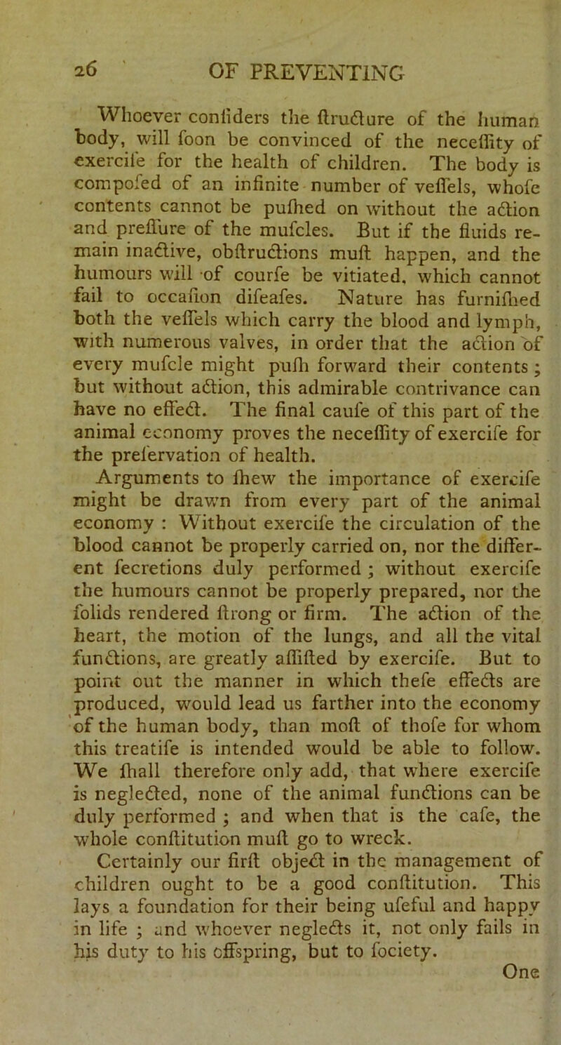 Whoever confiders the ftrudure of the human body, will foon be convinced of the neceffity of exercil'e for the health of children. The body is compofed of an infinite number of veflels, whofe contents cannot be pulhed on without the adion and preffure of the mufcles. But if the fluids re- main inadive, obftrudions mull happen, and the humours will of courfe be vitiated, which cannot fail to occafion difeafes. Nature has furnifhed both the veflels which carry the blood and lymph, with numerous valves, in order that the action of every mufcle might puffi forward their contents ; but without adion, this admirable contrivance can have no effed. The final caule of this part of the animal economy proves the neceffity of exercife for the prefervation of health. Arguments to ffiew the importance of exercife might be drawn from every part of the animal economy : Without exercife the circulation of the blood cannot be properly carried on, nor the differ- ent fecretions duly performed ; without exercife the humours cannot be properly prepared, nor the folids rendered ftrong or firm. The adion of the heart, the motion of the lungs, and all the vital fundions, are greatly affifted by exercife. But to point out the manner in which thefe effeds are produced, would lead us farther into the economy of the human body, than mod of thofe for whom this treatife is intended would be able to follow. We fhall therefore only add, that where exercife is negleded, none of the animal fundions can be duly performed ; and when that is the cafe, the whole conftitution muff go to wreck. Certainly our firft objed in the management of children ought to be a good conftitution. This lays a foundation for their being ufeful and happy in life ; and whoever negleds it, not only fails in his duty to his offspring, but to fociety. One