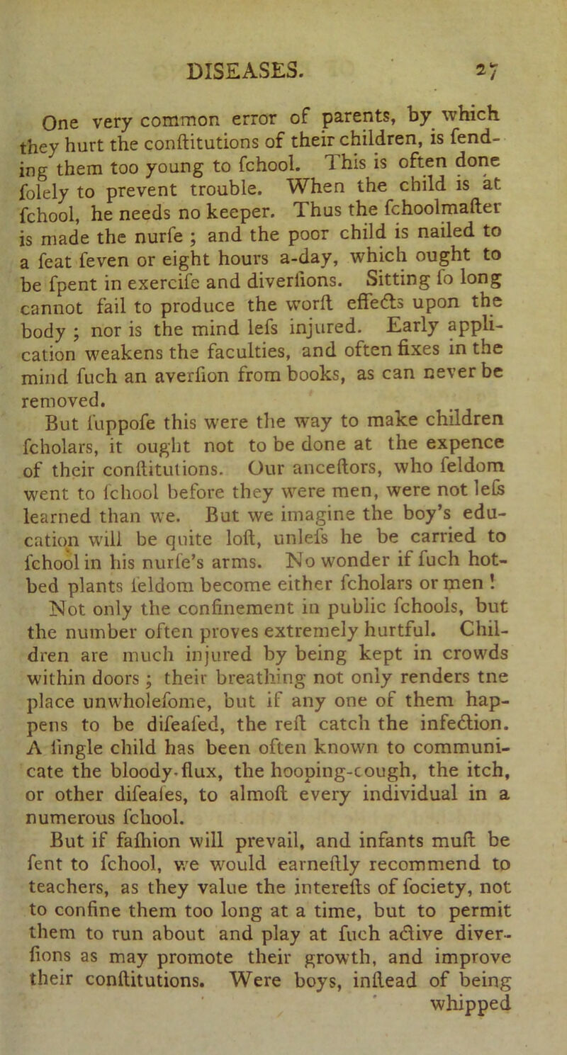 One very common error of parents, by which they hurt the conftitutions of their children, is fend- ing them too young to fchool. Ihis is often done folely to prevent trouble. When the child is at fchool, he needs no keeper. Thus the fchoolmafter is made the nurfe ; and the poor child is nailed to a feat feven or eight hours a-day, which ought to be fpent in exercife and diverlions. Sitting fo long cannot fail to produce the word; effedls upon the body ; nor is the mind lefs injured. Early appli- cation weakens the faculties, and often fixes in the mind fuch an averfion from books, as can never be removed. But l'uppofe this were the way to make children fcholars, it ought not to be done at the expence of their conftitutions. Our anceftors, who feldom went to fchool before they were men, were not lefe learned than we. But we imagine the boy’s edu- cation will be quite loft, unleis he be carried to fchool in his nurfe’s arms. No wonder if fuch hot- bed plants feldom become either icholars or men ! Not only the confinement in public fchools, but the number often proves extremely hurtful. Chil- dren are much injured by being kept in crowds within doors; their breathing not only renders tne place unwholefome, but if any one of them hap- pens to be difeal’ed, the reft catch the infection. A lingle child has been often known to communi- cate the bloody, flux, the hooping-cough, the itch, or other difeaies, to almoft every individual in a numerous fchool. But if fafhion will prevail, and infants mull be fent to fchool, we would earneftly recommend to teachers, as they value the interefts of fociety, not to confine them too long at a time, but to permit them to run about and play at fuch adive diver- fions as may promote their growth, and improve their conftitutions. Were boys, inftead of being whipped