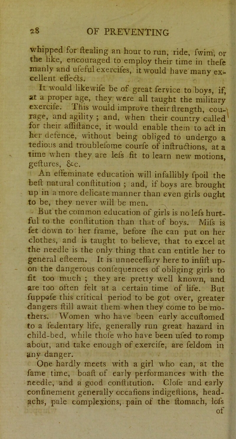 whipped for dealing an hour to run, ride, fwim, or the like, encouraged to employ their time in thefe manly and ufeful exercifes, it would have many ex- cellent effedts. It would likewife be of great fervice to boys, if, at a proper age, they were all taught the military exercife. This would improve their drength, cou- rage, and agility ; and, when their country called' for their affidance, it would enable them to a6t in her defence, without being obliged to undergo a tedious and troubleiome courfe of indrudlions, at a time when they are lels fit to learn new motions, gedures, &c. An effeminate education will infallibly fpoil the bed natural conditution ; and, if boys are brought up in a more delicate manner than even girls ought to be, they never will be men. But the common education of girls is no lefs hurt- ful to the conditution than that of boys. Mifs is fet down to her frame, before die can put on her clothes, and is taught to believe, that to excel at the needle is the only thing that can entitle her to general edeem. It is unneceffary here to infid up- on the dangerous confequences of obliging girls to fit too much ; they are pretty well known, and are too often felt at a certain time of life. But fuppofe this critical period to be got over, greater dangers dill await them when they come to be mo- thers. Women who have been early accudomed to a fedentary life, generally run great hazard in child-bed, while thole who have been ufed to romp about, and take enough of exercife, are feldom in any danger. One hardly meets with a girl who can, at the fame time, boad of early performances with the needle, and a good conditution. dole and early confinement generally occafions indigedions, head- achs, pale complexions, pain of the domach, lofs of