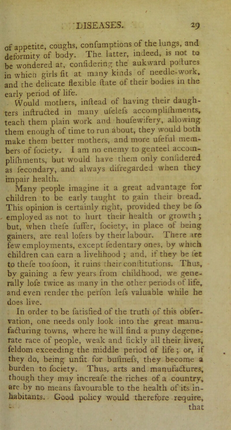 of appetite, coughs, confumptions of the lungs, and deformity of body. The latter, indeed, is not to be wondered at, confidering the aukward poitures in which girls fit at many kinds of needle-work, and the delicate flexible ftate of their bodies in the early period of life. Would mothers, inftead of having their daugh- ters inftruCted in many ufelefs accomplilhinents, teach them plain work and houfewilery, allowing them enough of time to run about, they would both make them better mothers, and more ufeful mem- bers of fociety. I am no enemy to genteel accom- plifhments, but would have them only confidered as fecondary, and always disregarded when they impair health. Many people imagine it a great advantage for children to be early taught to gain their bread. This opinion is certainly right, provided they be fo » employed as not to hurt their health or growth j but, when thefe fuffer, fociety, in place ot being gainers, are real lofers by their labour. There are few employments, except iedentary ones, by which children can earn a livelihood ; and, if they be let to thefe too loon, it ruins heir conllitutions. Thus, by gaining a few years from childhood, we gene- rally lofe twice as many in the other periods of life, and even render the pe'rfon lefs valuable while he does live. In order to be fatisfied of the truth of this obfer- vation, one needs only look into the great manu- facturing towns, where he will find a puny degene- rate race of people, weak and fickly all their lives, feldom exceeding the middle period of life; or, if they do, being unfit for buimefs, they become a burden to fociety. Thus, arts and manufactures, though they may increafe the riches of a country, are by no means favourable to the health of its in- habitants. Good policy would therefore require, -• that