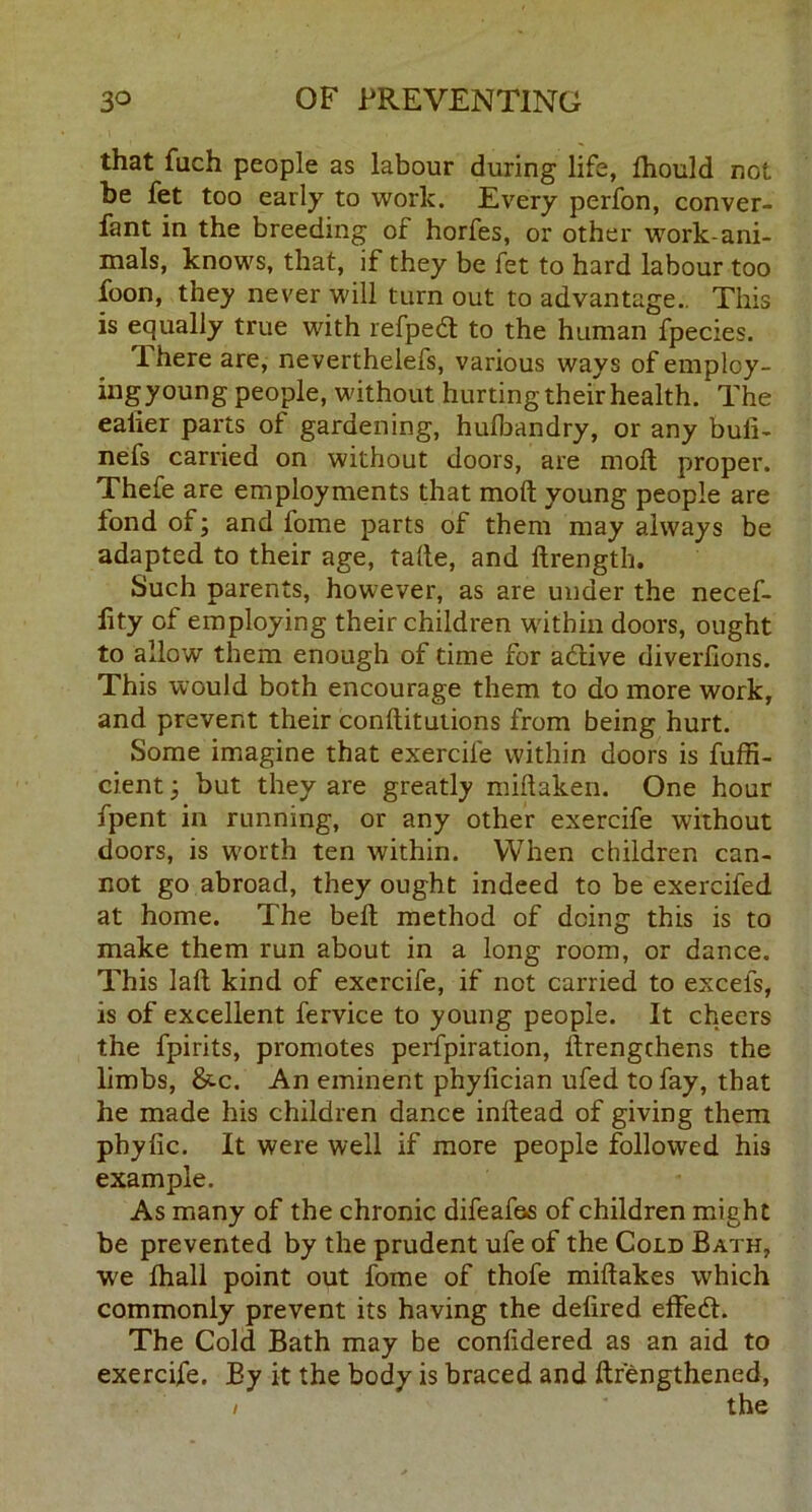 that fiich people as labour during life, fhould not be fet too early to work. Every perfon, conver- fant in the breeding of horfes, or other work-ani- mals, knows, that, if they be fet to hard labour too foon, they never will turn out to advantage.. This is equally true with refped to the human fpecies. T. here are, neverthelefs, various ways of employ- ingyoung people, without hurting their health. The caller parts of gardening, hufbandry, or any buli- nefs carried on without doors, are moil proper. Thefe are employments that mod young people are fond of; and fome parts of them may always be adapted to their age, tafte, and ftrength. Such parents, however, as are under the necef- lity of employing their children w'ithin doors, ought to allow them enough of time for adive diverfions. This would both encourage them to do more work, and prevent their conftitutions from being hurt. Some imagine that exercile within doors is fuffi- cient, but they are greatly miftaken. One hour fpent in running, or any other exercife without doors, is w'orth ten within. When children can- not go abroad, they ought indeed to be exercifed at home. The bell method of doing this is to make them run about in a long room, or dance. This laft kind of exercife, if not carried to excefs, is of excellent fervice to young people. It cheers the fpirits, promotes perfpiration, ftrengchens the limbs, &c. An eminent phylician ufed to fay, that he made his children dance initead of giving them pbylic. It were well if more people followed his example. As many of the chronic difeafas of children might be prevented by the prudent ufe of the Cold Bath, we lhall point out fome of thofe miftakes which commonly prevent its having the delired effedt. The Cold Bath may be conlidered as an aid to exercife. By it the body is braced and ftrengthened, / the