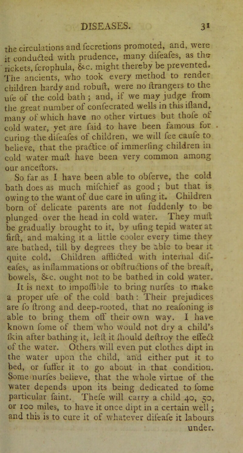 , t the circulations and fecretions promoted, and, were it conducted with prudence, many difeafes, as the rickets, fcrophula, &c. might thereby be prevented. The ancients, who took every method to render children hardy and robuft, were no Grangers to the ufe of the cold bath; and, if we may judge from the great number of confecrated wells in this illand, many of which have no other virtues but thole of cold water, yet are faid to have been famous for . curing the difeafes of children, we will fee caufe to believe, that the pradtice of immerling children in cold water mult have been very common among our anceftors. So far as I have been able to obferve, the cold bath does as much mifchief as good; but that is owing to the want of due care in uling it. Children born of delicate parents are not fuddenly to be plunged over the head in cold water. They mult be gradually brought to it, by uling tepid water at firlt, and making it a little cooler every time they are bathed, till by degrees they be able to bear it quite cold. Children afflidted with internal dif- eafes, as inflammations or obftrudtions of the bread, bowels, &c. ought not to be bathed in cold water. It is next to impoflible to bring nurfes to make a proper ufe of the cold bath : Their prejudices are fo flrong and deep-rooted, that no reafoning is able to bring them olf their own way. I have known fome of them who would not dry a child’s Ikin after bathing it, left it fliould deftroy the effedl of the water. Others will even put clothes dipt in the water upon the child, and either put it to bed, or fuller it to go about in that condition. Some nurfes believe, that the whole virtue of the water depends upon its being dedicated to fome particular faint. Thefe will carry a child 40, 50, or 100 miles, to have it once dipt in a certain well; and this is to cure it of whatever dileafe it labours under.