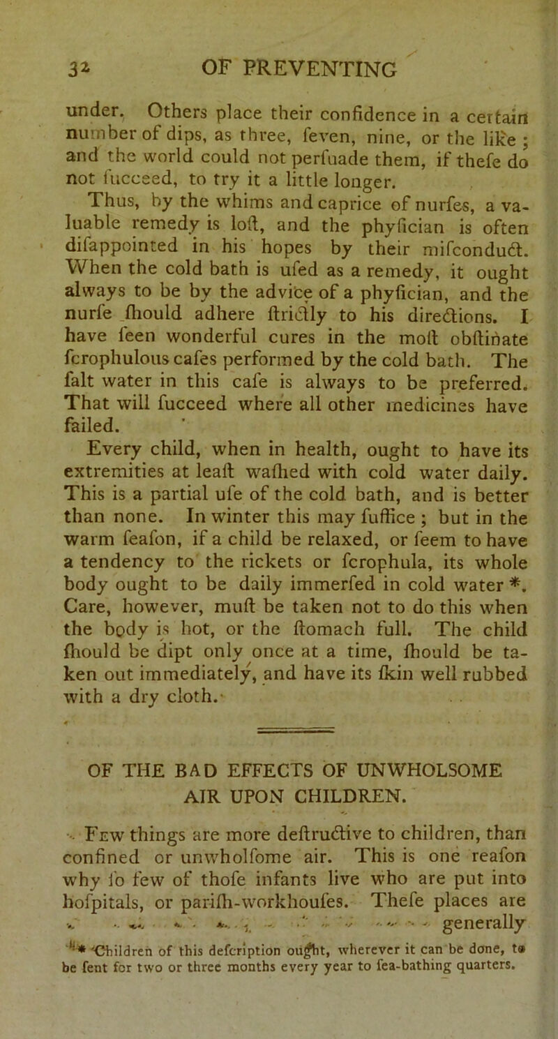 under. Others place their confidence in a certain number of dips, as three, feven, nine, or the like ; and the world could not perfuade them, if thefe do not fucceed, to try it a little longer. Thus, by the whims and caprice of nurfes, a va- luable remedy is loft, and the phyfician is often difappointed in his hopes by their mifcondud:. When the cold bath is ufed as a remedy, it ought always to be by the advice of a phyfician, and the nurfe fliould adhere ftrictly to his directions. I have leen wonderful cures in the molt obftihate fcrophulous cafes performed by the cold bath. The fait water in this cafe is always to be preferred. That will fucceed where all other medicines have failed. Every child, when in health, ought to have its extremities at lealt waflied with cold water daily. This is a partial ule of the cold bath, and is better than none. In winter this may fuffice ; but in the warm feafon, if a child be relaxed, or feem to have a tendency to the rickets or fcrophula, its whole body ought to be daily immerfed in cold water *. Care, however, muft be taken not to do this when the body is hot, or the ftomach full. The child fhould be dipt only once at a time, Ihould be ta- ken out immediately, and have its fkin well rubbed with a dry cloth. OF THE BAD EFFECTS OF UNWHOLSOME AIR UPON CHILDREN. Few things are more deftruCtive to children, than confined or unwholfome air. This is one reafon why fo few of thofe infants live who are put into hofpitals, or parilh-workhoufes. Thefe places are * '• - ’ v ...... generally 'Children of this defcription oujfht, wherever it can be done, t» be fent for two or three months every year to fea-bathing quarters.