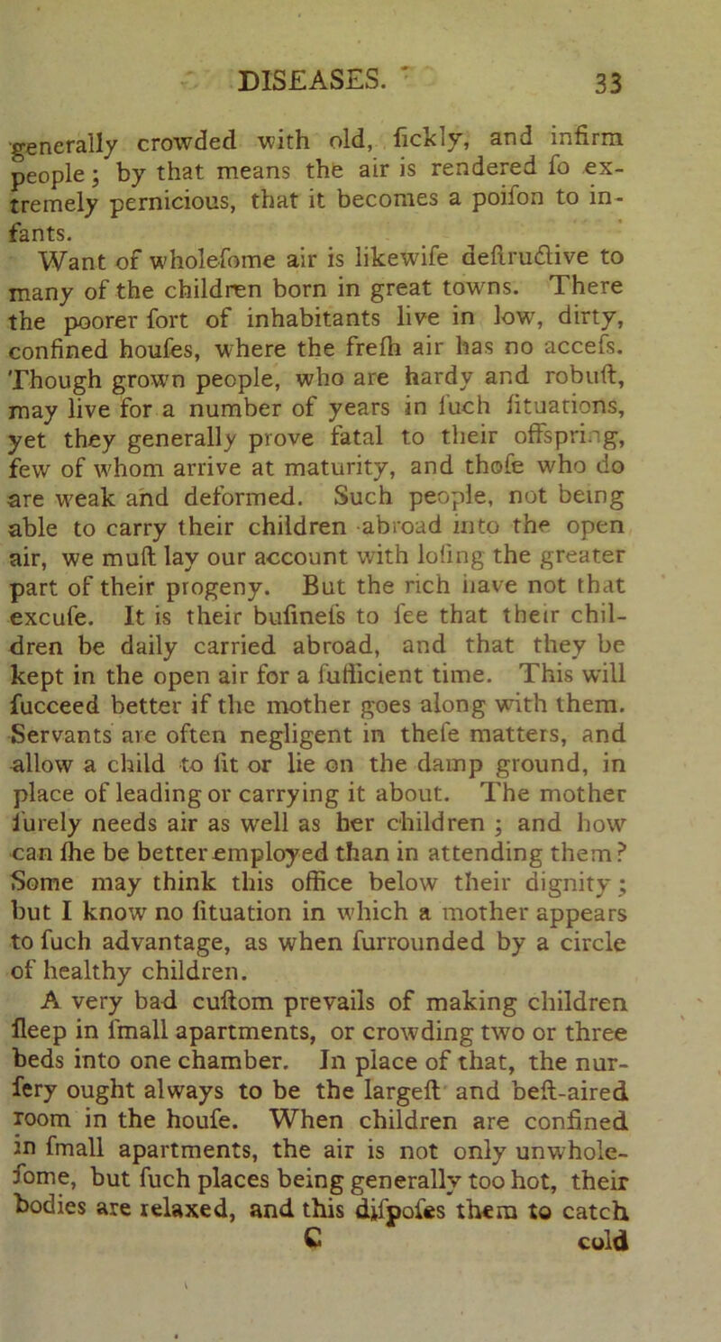 generally crowded with old, licKly, and infirm people; by that means the air is rendered fo ex- tremely pernicious, that it becomes a poifon to in- fants. Want of wholefome air is likewife deftrudive to many of the children born in great towns. There the poorer fort of inhabitants live in low, dirty, confined houfes, where the frelh air has no accefs. Though grown people, who are hardy and robuft, may live for a number of years in luch fituations, yet they generally prove fatal to their offspring, few of whom arrive at maturity, and thofe who do are weak and deformed. Such people, not being able to carry their children abroad into the open air, we muff lay our account with loiing the greater part of their progeny. But the rich have not that excufe. It is their bufinefs to fee that their chil- dren be daily carried abroad, and that they be kept in the open air for a fufiicient time. This will fucceed better if the mother goes along with them. Servants are often negligent in thefe matters, and allow a child to fit or lie on the damp ground, in place of leading or carrying it about. The mother iurely needs air as well as her children ; and how can fhe be better employed than in attending them? Some may think this office below their dignity ; but I know no lituation in which a mother appears to fuch advantage, as when furrounded by a circle of healthy children. A very bad cuftom prevails of making children ileep in lfnall apartments, or crowding two or three beds into one chamber. In place of that, the nur- fery ought always to be the largeft and beft-aired room in the houfe. When children are confined m fmall apartments, the air is not only unwhole- some, but fuch places being generally too hot, their bodies are relaxed, and this difpoies them to catch C cold