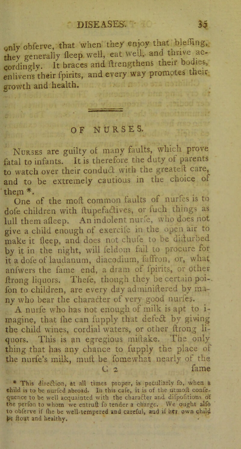 only obferve, that when they enjoy that blefling, they generally fleep well, eat well,, and thrive ac- cordingly. It braces and ftrengthens their bodies, enlivens their fpirits, and every way promotes the.i growth and health. OF NURSES. Nurses are guilty of many faults, which prove fatal to infants. It is therefore the duty of parents to watch over their conduct with the greateft care, and to be extremely cautious in the choice of them *• One of the mod common faults of nurfes is to dofe children with ftupefadives, or fuch things as lull them afleep. An indolent nurfe, who does not give a child enough ot exercile in the open air to make it fleep, and does not chute to be didurbed by it in the night, will ieldorn fail to procure for it a dofe of laudanum, diacodium, faffron, or, what anfwers the fame end, a dram of ipirits, or other ftrong liquors. Thefe, though they be certain poi- fon to children, are every day adminiftered by ma- ny who bear the character of very good nudes. A nurfe who has not enough of milk is apt to i- magine, that fhe can fupply that detect by giving the child wines, cordial waters, or other ftrong li- quors. This is an egregious miltake. The only thing that has any chance to fupply the place of the nurfe’s milk, mult be fomewnat nearly of the C 2 fame * This dire&ion, at all times proper, is peculiarly fo, when a child is to be nurfed abroad. In this cafe, it is of the utmoft confe- quence to be well acquainted with the character and difpofitions of the perfon to whom we entruft fo tender a charge. We ought alfb to obferve if fire be well-tempered and careful, and if her own chilli l»e ftout and healthy.