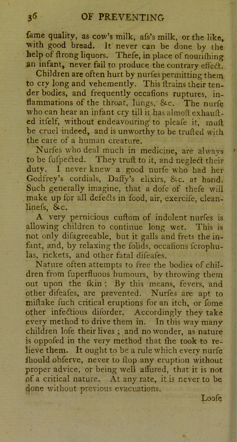 fame quality, as cow’s milk, afs’s milk, or the like, ■with good bread. It never can be done by the help of ftrong liquors. Thefe, in place of nourifhing an infant, never fail to produce the contrary effedt. Children are often hurt by nurfes permitting them to cry Jong and vehemently. This ltrains their ten- der bodies, and frequently occafions ruptures, in- flammations of the throat, lungs, &-c. The nurfe who can hear an infant cry till it has almoft exhauft- ed itfelf, without endeavouring to pleafe it, muft be cruel indeed, and is unworthy to be trufted with the care of a human creature. Nurfes who deal much in medicine, are always to be fufpedled. They trufl to it, and negledi their duty. I never knew a good nurfe who had her Godfrey’s cordials, Daffy’s elixirs, &c. at hand. Such generally imagine, that a dofe of thefe will make up for all defedts in food, air, exercife, clean- linefs, &.c. A very pernicious cuftom of indolent nurfes is allowing children to continue long wet. This is not only difagreeable, but it galls and frets the in- fant, and, by relaxing the folids, occafions fcrophu- las, rickets, and other fatal difeafes. Nature often attempts to free the bodies of chil- dren from fuperfluous humours, by throwing them out upon the fkin : By this means, fevers, and other difeafes, are prevented. Nurfes are apt to miftake fuch critical eruptions for an itch, or fome other infe&ious diforder. Accordingly they take every method to drive them in. In this way many children lofe their lives ; and no wonder, as nature is oppofed in the very method that fhe took to re- lieve them. It ought to be a rule which every nurfe flhould obferve, never to flop any eruption without proper advice, or being well affured, that it is not of a critical nature. At any rate, it is never to be qone without previous evacuations. Loofe