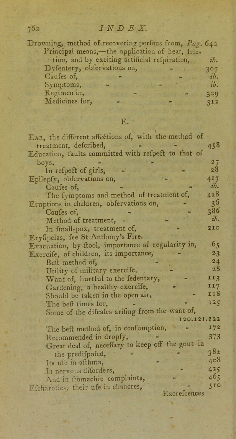 Drowning, method of recovering perfons from, Png. 640 Principal means,—the application of heat, fric- tion, and by exciting artificial refpiration, ih. Dyfentery, obfervations on, - 307 Caufes of, - - ih. Symptoms, - - ih. Regimen in, - - . 309 Medicines for, - - 3x2 E. » Ear, the different affeftions of, with the method of treatment, defcribed, - - 458 Education, faults committed with refpeft to that of boys, - - 27 In refpefl: of girls, - - 28 Epilepfy, obfervations on, - 417 Caufes of, - - The fymptoms and method of treatment of, 418 Eruptions in children, obfervations on, - 36 Caufes of, - 3^ Method of treatment, • - In fmall-pox, treatment of, - 2x0 Eryfipeias, fee St Anthony’s Fire. Evacuation, by ftool, importance of regularity in, 65 Exercife, of children, its importance, - 23 Bell method of, - 24 Utility of military exercife. - 28 Want of, hurtful to the fedentary, - JI3 Gardening, a healthy exercife, - IX7 Should be taken in the open air, - 11 8 The bell times for, - “ l25 Some of the difeafes arifing from the want of, 120.121.122 The bell method of, in confumption, - 172 Pvecommended in dropfy, - 373 Great deal of, neceffary to keep off the gout in the predifpofed, - 3^2 Its ufe in afthma, - 4°^ In nervous diforders, ■ 425 And in ffomachic complaints, - A^S Efcharotics. their ufe in chancres, - 5IQ Excrefeences \