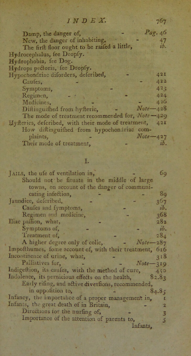 Damp, the danger of, - Pag. 46 New, the danger of inhabiting, _ - 47 The firfl floor ought to be raifed a little, zb. Hydrocephalus, fee Dropfy. Hydrophobia, fee Dog. Hydrops pe&oris, fee Dropfy. Hypochondriac diforders, defcribed, - 421 Caufes, - - 422 Symptoms, - 4-3 Regimen, - • - 424 Medicines, - - 426 Diflinguifhed from hyfleric, - Note—428 The mode of treatment recommended for, Note—429 Hyflerics, defcribed, with their mode of treatment, 421 How diflinguifhed from hypochondriac com- plaints, - Note—427 Their mode of treatment, - ib. I. Jails, the ufe of ventilation in, Should not be fituate in the middle of large towns, on account of the danger of communi- cating infection. Jaundice, defcribed, Caufes and fymptoms, Regimen and medicine, Iliac paffion, what, Symptoms of. Treatment of, A higher degree only of colic, 69 89 367 ib. 368 282 - lb. 284 Note—287 Impofthumes, fome account of, with their treatment, 6x6 Incontinence of urine, what, - 318 Palliatives for, - - Note—319 Indigeftion, its caufes, with the method of cure, 450 Indolence, its pernicious effects 011 the health, 82.83 Early riling, and aftive diverfions, recommended, in oppoiition to, - 84.8j Infancy, the importalice of a proper management in, 1 Infants, the great death of in Britain, - 2 Directions lor the nurfing of, - 3 Importance of the attention of parents to, 5 Infants,