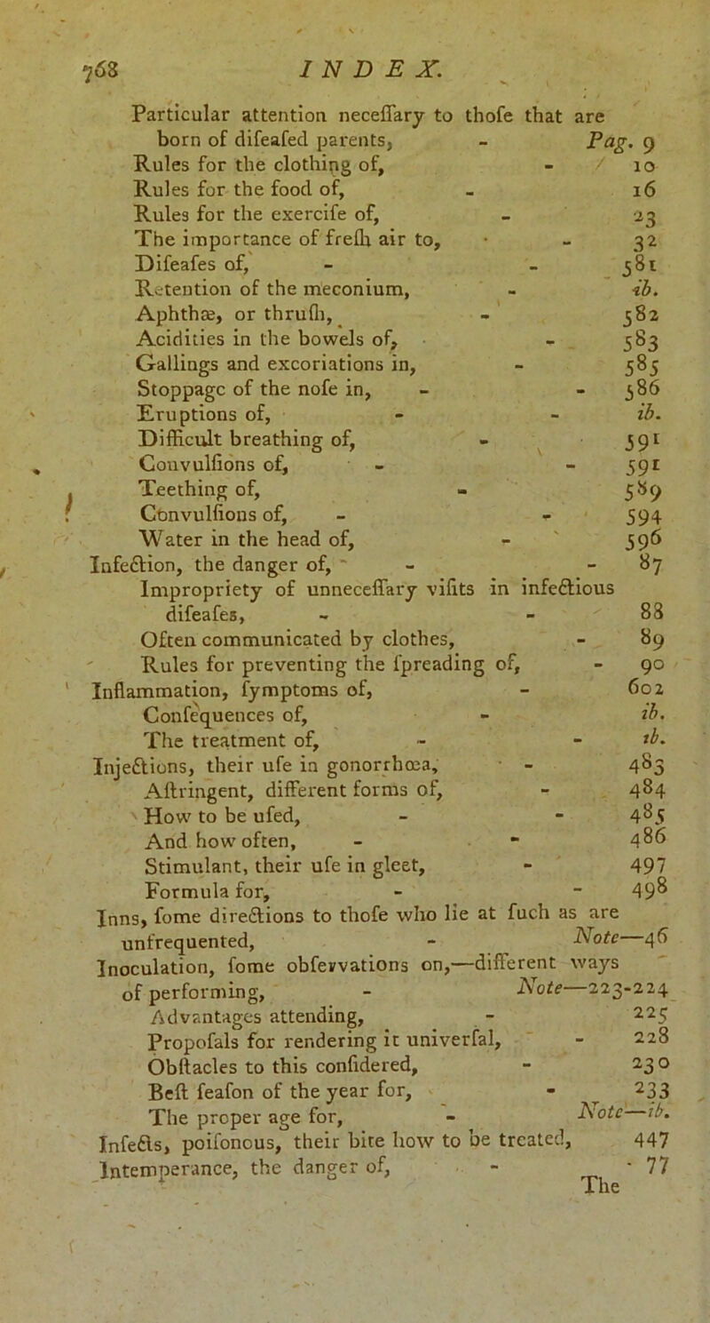 Particular attention neceffary to thofe that are born of difeafed parents, - Eag. 9 Rules for the clothing of, - / 10 Rules for the food of, - 16 Rules for the exercife of, - 23 The importance of frelh air to, • - 32 Difeafes of, - 381 Retention of the meconium, - ib. Aphtha;, or thrufh, - 582 Acidities in the bowels of, -383 Callings and excoriations in, - 585 Stoppage of the nofe in, - - 386 Eruptions of, - - ib. Difficult breathing of, - 391 Couvulfions of, - 391 Teething of, » 589 Cbnvulfions of, - - 594 Water in the head of, - 396 Infection, the danger of, ' - 87 Impropriety of unneceffary vifits in infeCtious difeafes, - - ^ 88 Often communicated by clothes, - 89 Rules for preventing the l'preading of, - 90 Inflammation, fymptoms of, - 602 Confequences of, - ib. The treatment of, - - *b. Injections, their ufe in gonorrhoea, - 483 Aftringent, different forms of, - 484 How to be ufed, - - 4^5 And how often, - - 4^6 Stimulant, their ufe in gleet, - 497 Formula for, - - 49^ Inns, feme directions to thofe who lie at fuch as are unfrequented, - Note 46 Inoculation, fome obfevvations on,—different ways of performing, - Note 223-224 Advantages attending, - 225 Propofals for rendering it univerfal, - 228 Obltacles to this confidered, - 23 o Beft feafon of the year for, - ^ 233 The proper age for, - Note ib. Infedls, poifonous, their bite how to be treated, 447 Intemnerance, the danger of, - ‘ 77 The