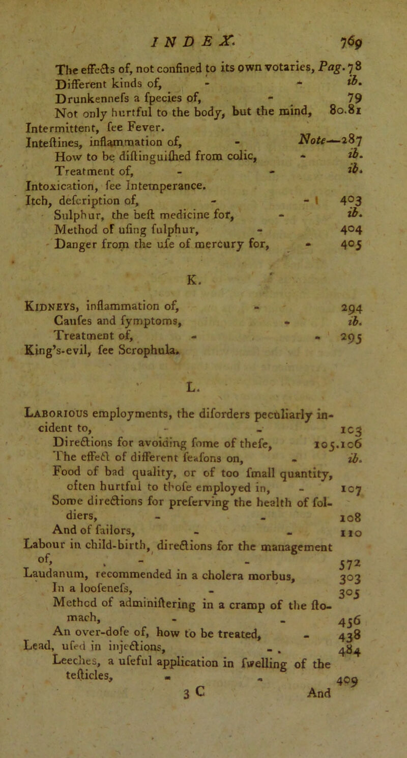 The effeCts of, not confined to its own votaries, Pag. 7 8 Different kinds of, - - *»• Drunkennefs a fpecies of, - 79 Not only hurtful to the body, but the mind, 80.81 Intermittent, fee Fever. Inteflines, inflammation of. How to be diftinguifhed from colic, Treatment of. Intoxication, fee Intemperance. Itch, defcription of. Sulphur, the befl medicine for, Method oF ufing fulphur. Danger from the ufe of merdury for, Note^-2 87 ib. ib. - I 403 ib. 404 405 K. Kidneys, inflammation of, Caufes and fymptoms, Treatment of. King’s-evil, fee Scrophula. 294 ib. 295 L. Laborious employments, the diforders peculiarly in- cident to, - _ IC3 Directions for avoiding fome of thefe, 105.106 The effeCt of different feafons on, - ib. Food of bad quality, or of too fmall quantity, often hurtfui to tbofe employed in, - 107 Some directions for preferving the health of fol- diers, - - 108 And of failors, - _ u0 Labour in child-birth, directions for the management °f, , - ' - 572 Laudanum, recommended in a cholera morbus, 303 In a loofenefs, _ ^05 Method of adminiltering in a cramp of the fto- mach, - _ 4 56 An over-dofe of, how to be treated, - 438 Lead, ufed in injections, _ . Leeches, a ufeful application in fuelling of the tefticles, - «> 409 3 C And