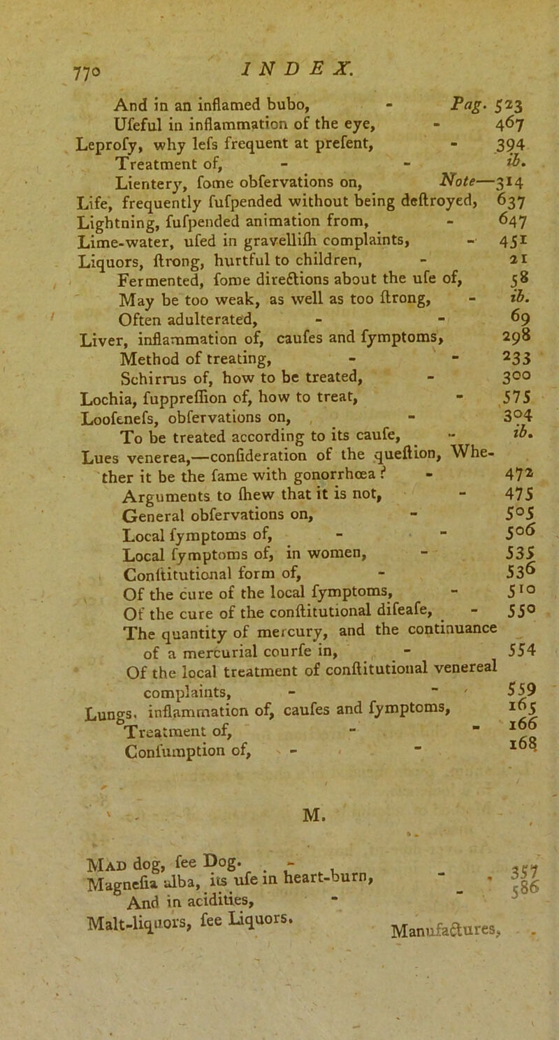 And in an inflamed bubo, - Fag. Ufeful in inflammation of the eye, Leprofy, why lefs frequent at prefent, Treatment of, Lientery, fome obfervations on, Note— Life, frequently fufpended without being deftroyed, Lightning, fufpended animation from, Lime-water, ufed in gravellifti complaints, Liquors, ftrong, hurtful to children, Fermented, fome direttions about the ufe of, May be too weak, as well as too ftrong, Often adulterated. Liver, inflammation of, caufes and fymptoms, Method of treating, Schirrus of, how to be treated, Lochia, fuppreffion of, how to treat, Looftnefs, obfervations on, To be treated according to its caufe, Lues venerea,—confideration of the queftion, Whe- ther it be the fame with gonorrhoea i Arguments to fhew that it is not, General obfervations on, Local fymptoms of, Local fymptoms of, in women, Conftitutional form of, Of the cure of the local fymptoms, Of the cure of the conftitutional difeafe, The quantity of mercury, and the continuance of a mercurial courfe in, Of the local treatment of conftitutional venereal complaints. Lungs, inflammation of, caufes and fymptoms, Treatment of, Confumption of, — 523 467 394 ib. ■3*4 637 647 45i 21 58 ib. 69 298 233 200 575 3°4 ib. 472 475 5 °5 co<5 535 536 5,Q 55° 554 559 165 166 168 M. Mad dog, fee Dog. - Magnefia. ulba, its ufe in heart-burn, And in acidities. Malt-liquors, fee liquors. 351 586 Manufactures,