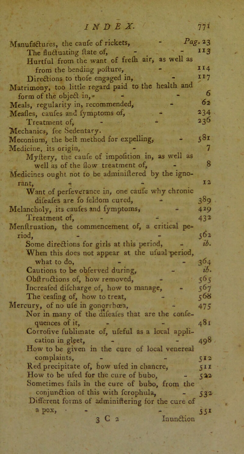 Manufactures, the caufe of rickets, - Pag• *3 The fluctuating Hate of, - . - ^  IJ3 Hurtful from the want of frelh air, as well as from the bending pofture, - II4 Directions to thofe engaged in, - 117 Matrimony, too little regard paid to the health and form of the objeCt in,* .6 Meals, regularity in, recommended, - ^2 Meades, caufes and fymptoms of, - 234 Treatment of, - - 23^ Mechanics, fee Sedentary. Meconium, the bell method for expelling, - 381 Medicine, its origin, - 7 Mydery, the caufe of impofition in, as well as well as of the dow treatment of, - 8 Medicines ought not to be adminidered by the igno- rant, i Want of perfeverance in, one caufe why chronic difeafes are fo feldom cured, - 389 Melancholy, its caufes and fymptoms, - 429 Treatment of, - 432 Mendruation, the commencement of, a critical pe- riod, - - 362 Some directions for girls at this period, - ib. When this does not appear at the ufual period, what to do, - - 364 Cautions to be obferved during, - ib. ObdruCtions of, how removed, - 565 Increafed difcharge of, how to manage, - 367 The ceafing of, how to treat, - 56# Mercury, of no ufe in gonorrhoea, - 475 Nor in many of the difeales that are the confe- quences of it, - - 481 Corrofive fublimale of, ufeful as a local appli- cation in gleet, - - 498 How to be given in the cure of local venereal complaints, - - 312 Red precipitate of, how ufed in chancre, 311 How to be ufed for the cure of bubo, - 322 Sometimes fails in the cure of bubo, from the conjunction of this with fcrophula, - 532 .Different forms of adminidering for the cure of a pox, • 351 3 C 2 Inundlion