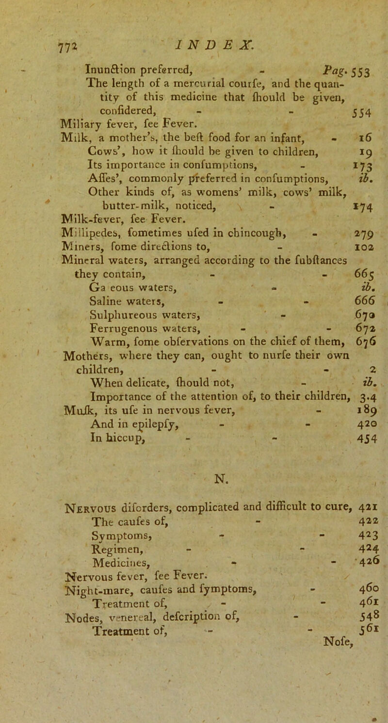 772 INDEX. Inunftion preferred, - ^aS‘SSZ The length of a mercurial courfe, and the quan- tity of this medicine that Ihould be given, confidered, - - 554 Miliary fever, fee Fever. Milk, a mother’s, the beft food for an infant, - 16 Cows’, how it fhould be given to children, 19 Its importance in confumptions, - 173 Afles’, commonly preferred in confumptions, ib. Other kinds of, as womens’ milk, cows’ milk, butter-milk, noticed, - 174 Milk-fever, fee Fever. Millipedes, fometimes ufed in chincougb, - 279 Miners, fome direclions to, - 102 Mineral waters, arranged according to the fubftances they contain, - - 665 Ga eous waters, - ib. Saline waters, - - 666 Sulphureous waters, - 67a Ferrugenous waters, - - 672 Warm, fome obfervations on the chief of them, 676 Mothers, where they can, ought to nurfe their own children, - - 2 When delicate, Ihould not, - ib. Importance of the attention of, to their children, 3.4 Muik, its ufe in nervous fever, - 189 And in epilepfy, - - 420 In hiccup, - - 454 Nervous diforders, complicated and difficult to cure, 421 The caufes of, - 422 Symptoms, - - 423 Regimen, - - 424 Medicines, - - ' 42^ Nervous fever, fee Fever. Night-mare, caufes and fymptoms, - 460 Treatment of, - - 4^1 Nodes, venereal, defcription of, - 548 Treatment of, 561 Nofe, i