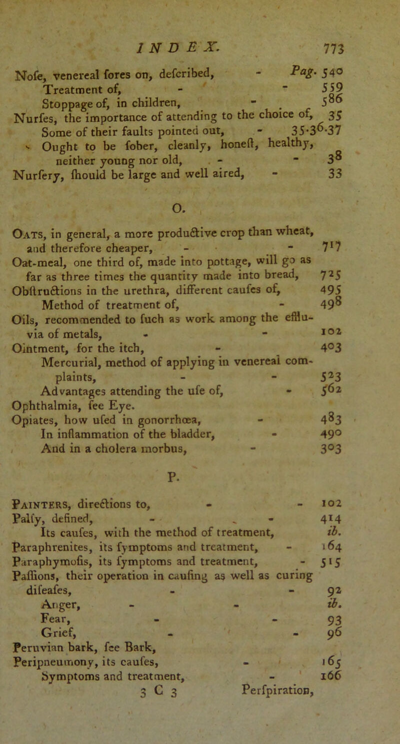 Nofe, venereal fores on, defcribed, - Pag. 540 Treatment of, - 559 Stoppage of, in children, - . Nurfes, the importance of attending to the choice of, 35 Some of their faults pointed out, - 35*3^'37 -• Ought to be fober, cleanly, honed, healthy, neither young nor old, - - 3s Nurfery, fhouid be large and well aired, - 33 O. Oats, in general, a more produftive crop than wheat. and therefore cheaper, - - 71? Oat-meal, one third of, made into pottage, will go as far as three times the quantity made into bread, 725 Obllru&ions in the urethra, different caufes of, 495 Method of treatment of, - 49^ Oils, recommended to fuch as work among the efflu- via of metals, - - 102 Ointment, for the itch, - 4°3 Mercurial, method of applying in venereal com- plaints, - - 523 Advantages attending the ufe of, - 5^2 Ophthalmia, fee Eye. Opiates, how ufed in gonorrhoea, - 4^3 In inflammation of the bladder, - 49° And in a cholera morbus, - 3°3 P. Painters, dire&ions to. Pally, defined, - _ Its caufes, with the method of treatment, Paraphrenites, its fymptoms and treatment, Paraphymofis, its fymptoms and treatment, Paffions, their operation in cauiing as well as curing dil’eafes. Anger, Fear, Grief, Peruvian bark, fee Bark, Peripneumony, its caufes, Symptoms and treatment, 3 C 3 Perfpiration, 102 414 ib. 164 5*5 92 ib. 93 96 .65 166