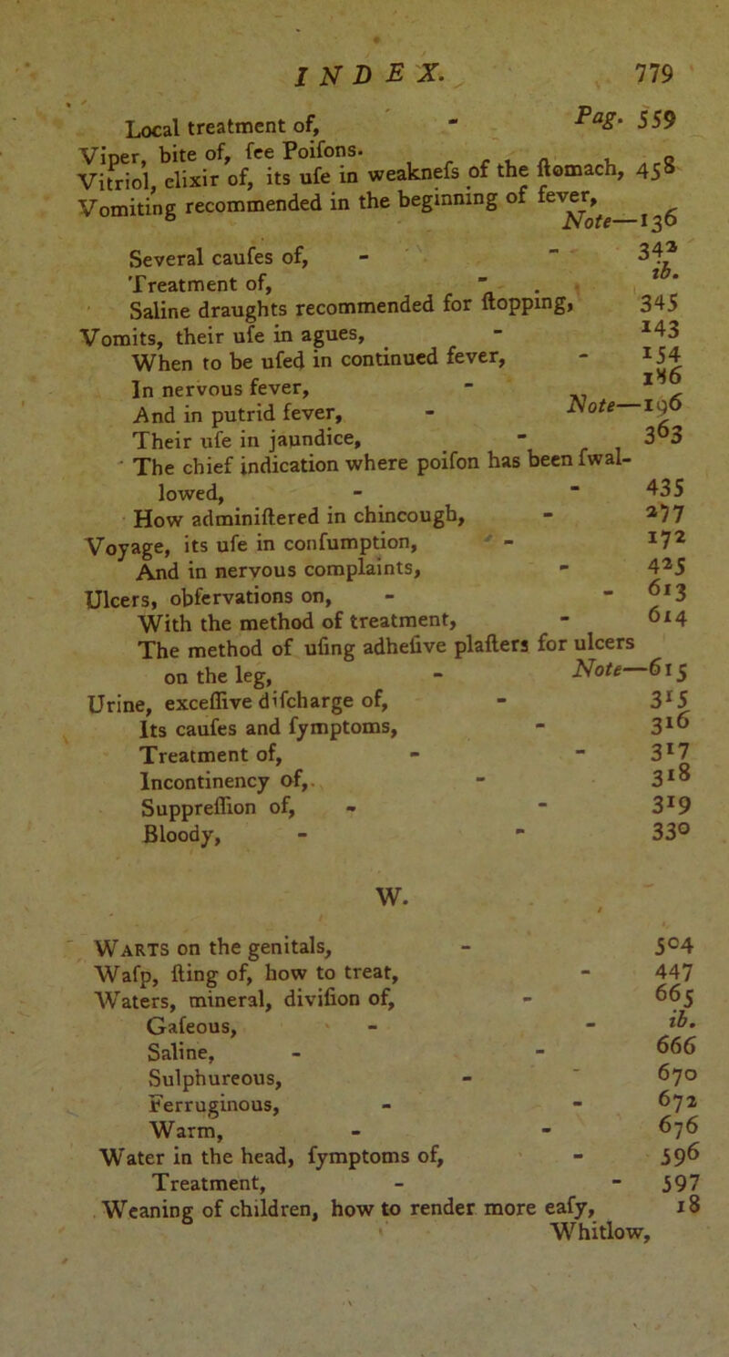 Local treatment of, “ -*59 Viner bite of, fee Poifons. . . , „ Vitriol, elixir of, its ufe in weaknefs of the ftomach, 458 Vomiting recommended in the beginning of lever, 34® ib. 345 143 154 1H6 -ig 6 363 Several caufes of, Treatment of,  Saline draughts recommended for flopping, Vomits, their ufe in agues. When to be ufed in continued fever, In nervous fever, - And in putrid fever, - J\ote Their ufe in jaundice. The chief indication where poifon has beenfwal- lowed, How adminiflered in chincougb. Voyage, its ufe in confumption, And in nervous complaints, Ulcers, obfervations on, With the method of treatment, The method of ufing adhelive plaflers for ulcers on the leg, - Note 615 Urine, exceflive difcharge of, Its caufes and fymptoms, Treatment of, Incontinency of,. Suppreflion of, Bloody, 435 *77 172 4*5 613 6x4 3*5 21 6 3*7 318 319 330 W. Warts on the genitals, - 5°4 Wafp, fling of, how to treat, - 447 Waters, mineral, divifion of, - 665 Gafeous, - - Saline, - - 666 Sulphureous, - * 670 Ferruginous, - - 672 Warm, - - 676 Water in the head, fymptoms of, - 596 Treatment, - 597 Weaning of children, how to render more eafy, 18 Whitlow,