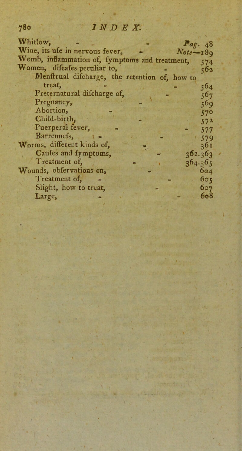 * \ Whitlow, _ - . pag, 4g Wine, its ufe in nervous fever, - Note—-189 Womb, inflammation of, fymptoms and treatment, 574 Women, difeafes peculiar to, . 362 Menftrual difcharge, the retention of, how to treat, - 564 Preternatural difcharge of, - 567 Pregnancy, _ 569 Abortion, - 570 Child-birth, . 372 Puerperal fever, - » 377 Barrennefs, 1 » - 579 Worms, different kinds of, - 361 Caufes and fymptoms, - 362.363 Treatment of, - , 364.363 Wounds, obfervations on, - 604 Treatment of, - - 603 Slight, how to treat, - 607 Large, - * - 608 \
