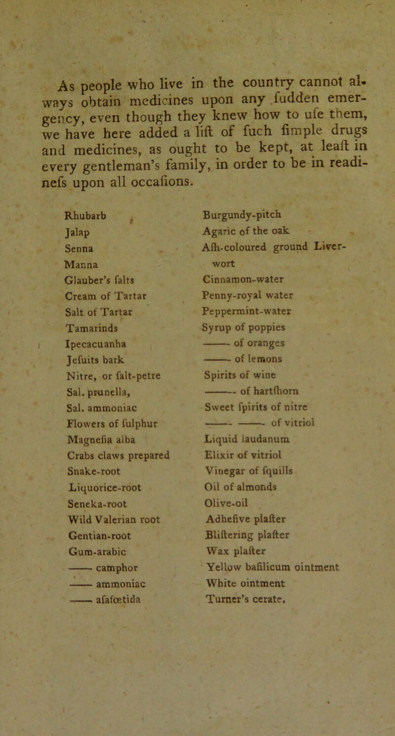 As people who live in the country cannot al- ways obtain medicines upon any fudden emer- gency, even though they knew how to ule teem, we have here added a lift of fuch Ample drugs and medicines, as ought to be kept, at leaft in every gentleman’s family, in order to he in readi- nefs upon all occahons. Rhubarb Jalap Senna Manna Glauber’s falts Cream of Tartar Salt of Tartar Tamarinds i Ipecacuanha Jefuits bark Nitre, or falt-petre Sal. prunella, Sal. ammoniac Flowers of fulphur Magnefia alba Crabs claws prepared Snake-root Liquorice-root Seneka-root Wild Valerian root Gentian-root Gum-arabic camphor ammoniac alafoetida Burgundy-pitch Agaric of the oak Alh-coloured ground Liver' wort Cinnamon-water Penny-royal water Peppermint-water Syrup of poppies of oranges of lemons Spirits of wine of hartfhorn Sweet fpirits of nitre of vitriol Liquid laudanum Elixir of vitriol Vinegar of fquills Oil of almonds Olive-oil Adhefive plafter Bliftering plafter Wax plafter Yellow balilicum ointment White ointment Turner’s cerate.