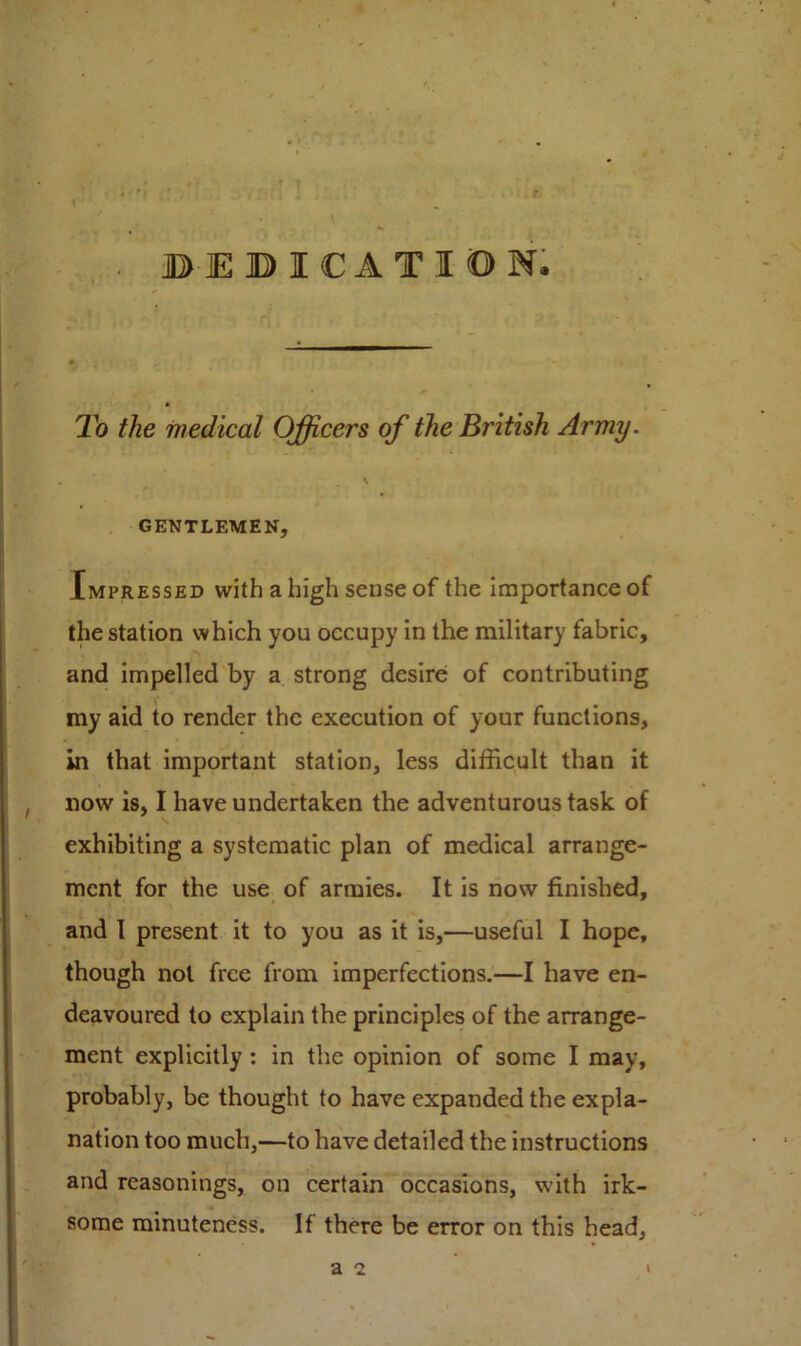 BEBICATIDN. To the medical Officers of the British Army. GENTLEMEN, Impressed with a high sense of the importance of the station which you occupy in the military fabric, and impelled by a strong desire of contributing my aid to render the execution of your functions, in that important station, less difficult than it , now is, I have undertaken the adventurous task of exhibiting a systematic plan of medical arrange- ment for the use of armies. It is now finished, and I present it to you as it is,—useful I hope, though not free from imperfections.—I have en- deavoured to explain the principles of the arrange- ment explicitly : in the opinion of some I may, probably, be thought to have expanded the expla- nation too much,—to have detailed the instructions and reasonings, on certain occasions, with irk- some minuteness. If there be error on this head.