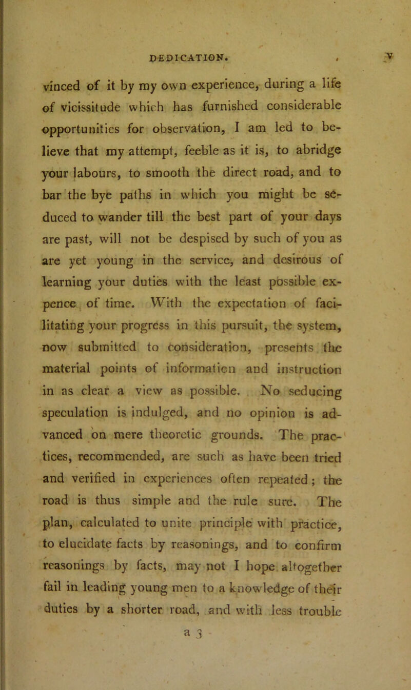 vinced of it by ray own experience, during a life of vicissitude which has furnished considerable opportunities for observation, I am led to be- lieve that my attempt, feeble as it is, to abridge your labours, to smooth the direct road, and to bar the bye paths in which you might be se- duced to wander till the best part of your days are past, will not be despised by such of you as are yet young in the service, and desirous of learning your duties with the least possible ex- pence of time. With the expectation of faci- litating your progress in this pursuit, the system, now submitted to consideration, presents the material points of information and instruction in as clear a view as possible. No seducing speculation is indulged, and no opinion is ad- vanced on mere theoretic grounds. The prac- tices, recommended, are such as have been tried and verified in experiences often repeated ; the road is thus simple and the rule sure. The plan, calculated to unite principle with practice, to elucidate facts by reasonings, and to confirm reasonings by facts, may not I hope altogether fail in leading young men to a knowledge of their duties by a shorter road, and with less trouble