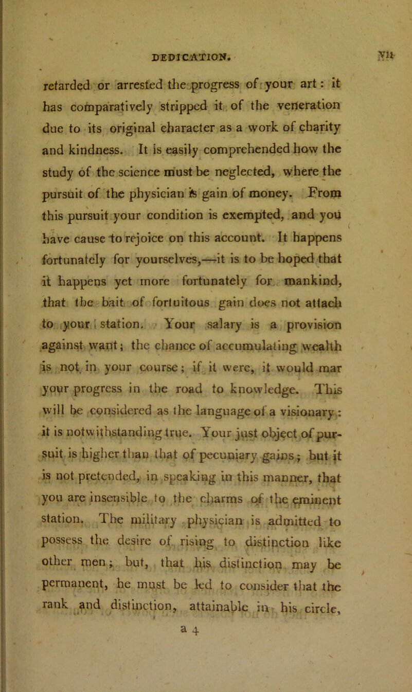 retarded or arrested the progress of your art: it has comparatively stripped it of the veneration due to its original character as a work of charity and kindness. It is easily comprehended how the study of the science must be neglected, where the pursuit of the physician fe gain of money. From this pursuit your condition is exempted, and you have cause to rejoice on this account. It happens fortunately for yourselves,—it is to be hoped that it happens yet more fortunately for mankind, that the bait of fortuitous gain does not attach to your 1 station. Your salary is a provision against want; the chance of accumulating wealth is not in your course; if it were, it would mar your progress in the road to knowledge. This will be considered as the language of a visionary,: it is notwithstanding true. Your just object of pur- suit is higher than that of pecuniary gains; but it is not pretended, in speaking in this manner, that you are insensible to the charms of the eminent station. The military physician is admitted to possess the desire of rising to distinction like other men; but, that bis distinction may be permanent, be must be led to consider that the rank and distinction, attainable in his circle, , * ' It ; . a 4