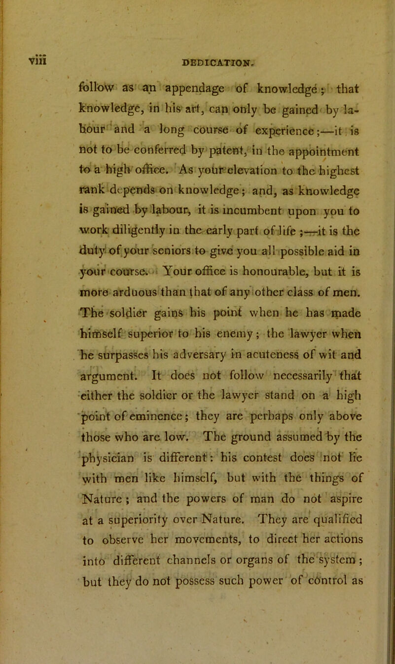 follow as an appendage of knowledge; that knowledge, in his art, can only be gained by la- bour and a long course of experience;—it is not to be conferred by patent, in the appointment to a high office. As your elevation to the highest rank depends on knowledge; and, as knowledge is gained by labour, it is incumbent upon you to work diligently in the early part of life ;—it is the duty of your seniors to give you all possible aid in your course. Your office is honourable, but it is more arduous than that of any other class of men. The soldier gains his point when he has made himself superior to his enemy; the lawyer when he surpasses his adversary in acuteness of wit and argument. It does not follow necessarily that either the soldier or the lawyer stand on a high point of eminence; they are perhaps only above • y » I » - • those who are low. The ground assumed by the physician is different ; his contest does not lie with men like himself, but with the things of Nature ; and the powers of man do not aspire at a superiority over Nature. They are qualified to observe her movements, to direct her actions into different channels or organs of the system ; but they do not possess such power of control as