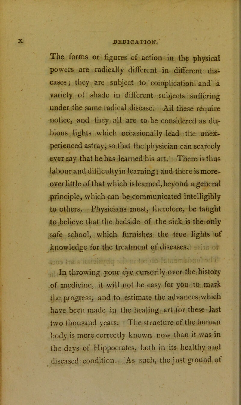 The forms or figures of action in the physical powers are radically different in different dis- eases; they are subject to complication and a variety of shade in different subjects suffering under the same radical disease. All these require notice, and they all are to be considered as du- bious lights which occasionally lead the unex- perienced astray, so that the physician can scarcely / ever say that he has learned his art. There is thus labour and difficulty in learning; and there is more- overlittle of that which is learned, beyond a general » principle, which can be communicated intelligibly to others. Physicians must, therefore, be taught to believe that the bedside of the sick is the only safe school, which furnishes the true lights of knowledge for the treatment of diseases. In throwing your eye cursorily over the history of medicine, it will not be easy for you to mark the progress, and to estimate the advances which have been made in the healing art for these last two thousand years. The structure of the human body is more correctly known now than it was in the days of Hippocrates, both in its healthy and diseased condition.- As such, the just ground of