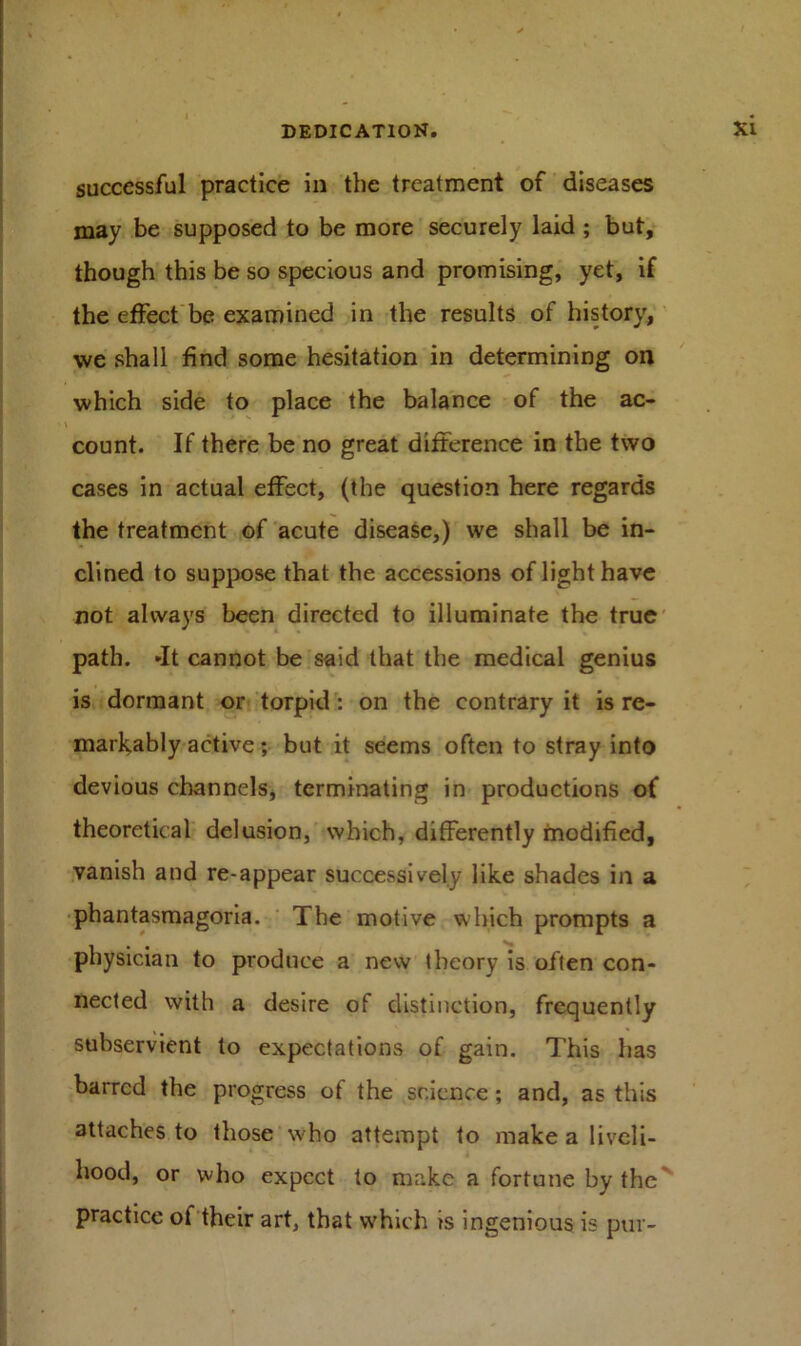 successful practice in the treatment of diseases may be supposed to be more securely laid ; but, though this be so specious and promising, yet, if the effect be examined in the results of history, we shall find some hesitation in determining on which side to place the balance of the ac- count. If there be no great difference in the two cases in actual effect, (the question here regards the treatment of acute disease,) we shall be in- clined to suppose that the accessions of light have not always been directed to illuminate the true path. -It cannot be said that the medical genius is dormant or torpid : on the contrary it is re- markably active; but it seems often to stray into devious channels, terminating in productions of theoretical delusion, which, differently modified, vanish and re-appear successively like shades in a phantasmagoria. The motive which prompts a physician to produce a new theory is often con- nected with a desire of distinction, frequently subservient to expectations of gain. This has barred the progress of the science; and, as this attaches to those who attempt to make a liveli- hood, or who expect to make a fortune by the practice of their art, that which is ingenious is pur-