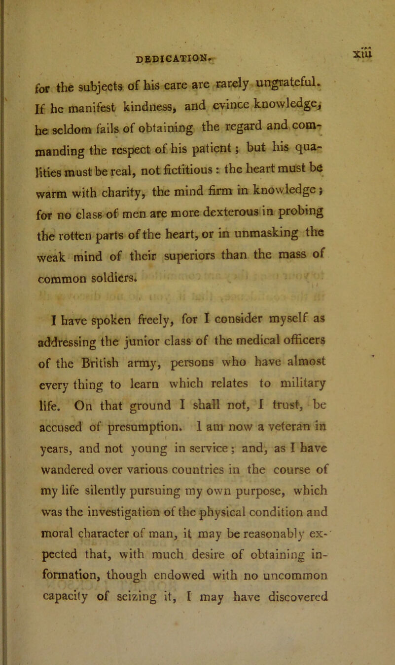 for the subjects of his care are rarely ungrateful. If he manifest kindness, and evince knowledge, he seldom fails of obtaining the regard and com- manding the respect of his patient; but his qua- lities must be real, not fictitious : the heart must be warm with charity, the mind firm in knowledge; for no class of men are more dexterous in probing the rotten parts of the heart, or in unmasking the weak mind of their superiors than the mass of common soldiers. fc I l , 11 — * f . I have spoken freely, for I consider myself as addressing the junior class of the medical officers of the British army, persons who have almost every thing to learn which relates to military life. On that ground I shall not, I trust, be accused of presumption. 1 am now a veteran in I years, and not young in service; and, as I have wandered over various countries in the course of my life silently pursuing my own purpose, which was the investigation of the physical condition and moral character of man, it may be reasonably ex- pected that, with much desire of obtaining in- formation, though cndowred with no uncommon