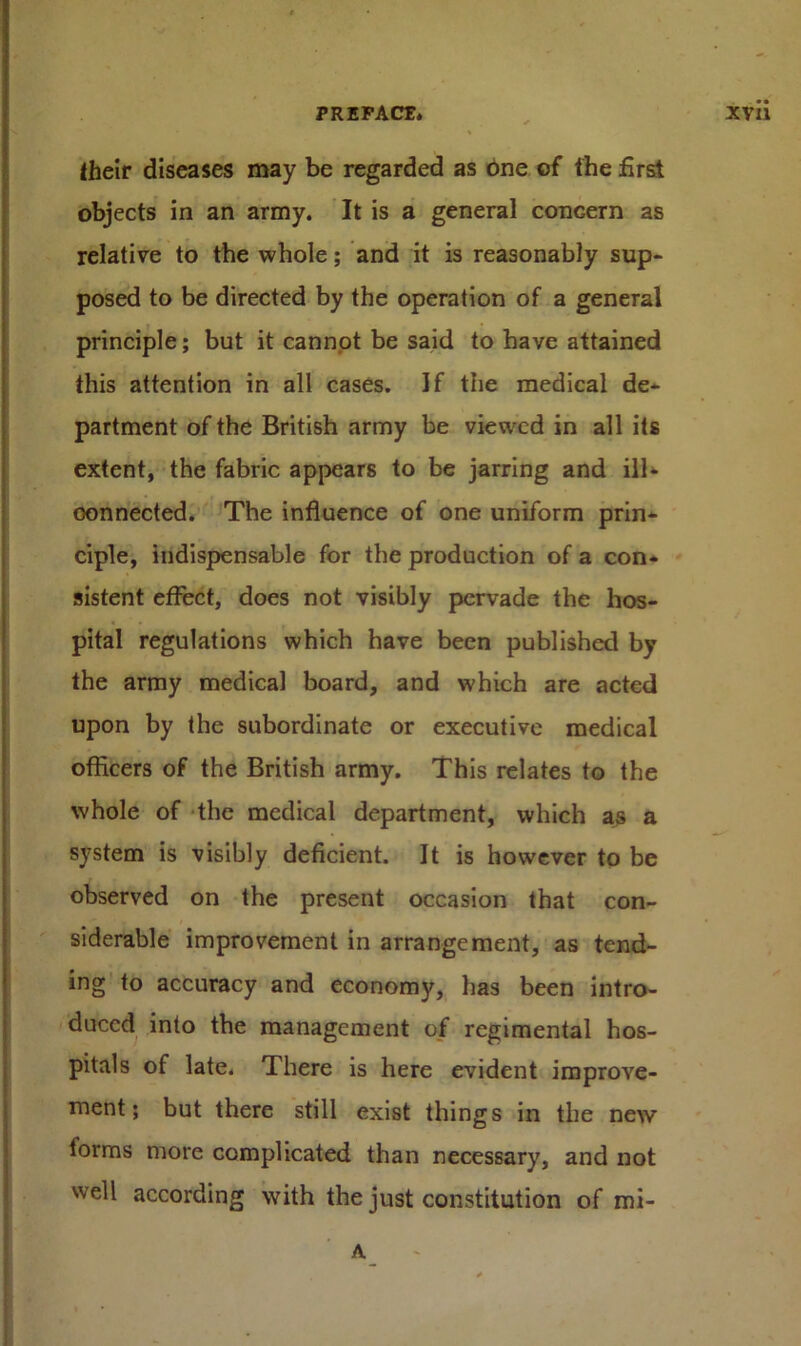 their diseases may be regarded as one of the first objects in an army. It is a general concern as relative to the whole; and it is reasonably sup- posed to be directed by the operation of a general principle; but it cannot be said to have attained this attention in all cases. If the medical de- partment of the British army be viewed in all its extent, the fabric appears to be jarring and ill- oonnected. The influence of one uniform prin- ciple, indispensable for the production of a con- sistent effect, does not visibly pervade the hos- pital regulations which have been published by the army medical board, and which are acted upon by the subordinate or executive medical officers of the British army. This relates to the whole of the medical department, which as a system is visibly deficient. It is however to be observed on the present occasion that con- siderable improvement in arrangement, as tend- ing to accuracy and economy, has been intro- duced into the management of regimental hos- pitals of late. There is here evident improve- ment; but there still exist things in the new forms more complicated than necessary, and not well according with the just constitution of mi- A