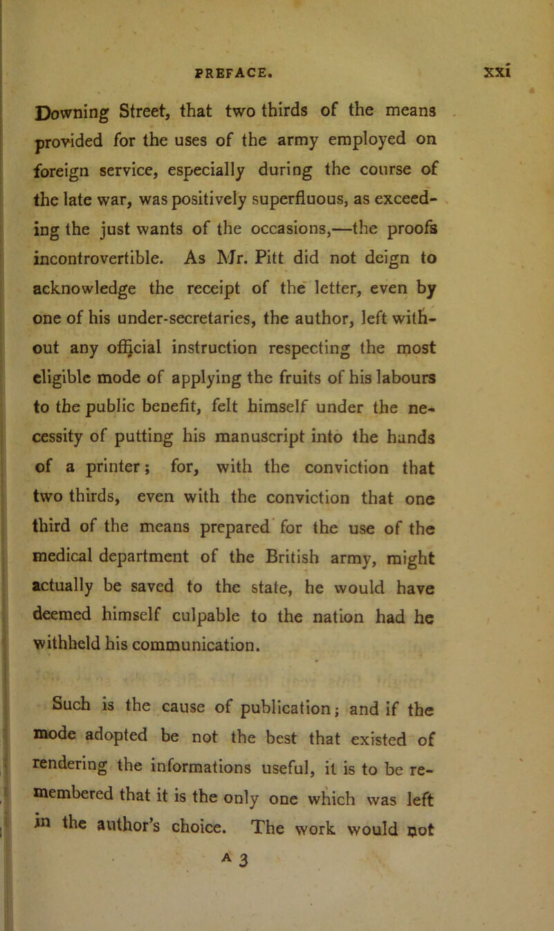 Downing Street, that two thirds of the means provided for the uses of the army employed on foreign service, especially during the course of the late war, was positively superfluous, as exceed- ing the just wants of the occasions,—the proofs incontrovertible. As Mr. Pitt did not deign to acknowledge the receipt of the letter, even by one of his under-secretaries, the author, left with- out any official instruction respecting the most eligible mode of applying the fruits of his labours to the public benefit, felt himself under the ne- cessity of putting his manuscript into the hands of a printer; for, with the conviction that two thirds, even with the conviction that one third of the means prepared for the use of the medical department of the British army, might actually be saved to the state, he would have deemed himself culpable to the nation had he withheld his communication. Such is the cause of publication; and if the mode adopted be not the best that existed of rendering the informations useful, it is to be re- membered that it is the only one which was left in the author’s choice. The work would not