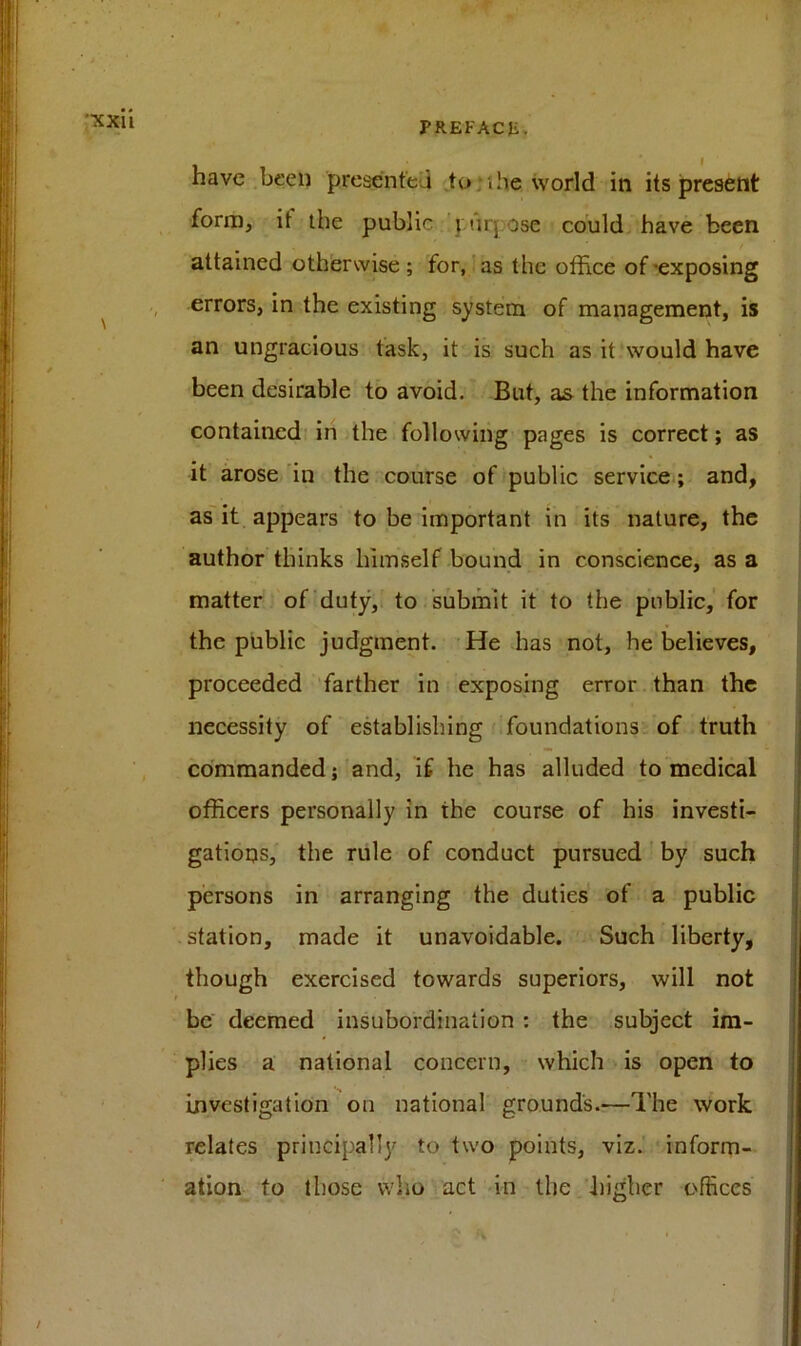 XXlt have been presented to;the world in its present form, it the public purj ose could have been attained otherwise; for, as the office of-exposing errors, in the existing system of management, is an ungracious task, it is such as it would have been desirable to avoid. But, as the information contained in the following pages is correct; as it arose in the course of public service; and, as it appears to be important in its nature, the author thinks himself bound in conscience, as a matter of duty, to submit it to the public, for the public judgment. He has not, he believes, proceeded farther in exposing error than the necessity of establishing foundations of truth commanded; and, if he has alluded to medical officers personally in the course of his investi- gations, the rule of conduct pursued by such persons in arranging the duties of a public station, made it unavoidable. Such liberty, though exercised towards superiors, will not be deemed insubordination : the subject im- plies a national concern, which is open to investigation on national grounds.—The work relates principally to two points, viz. inform- ation to those who act in the higher offices