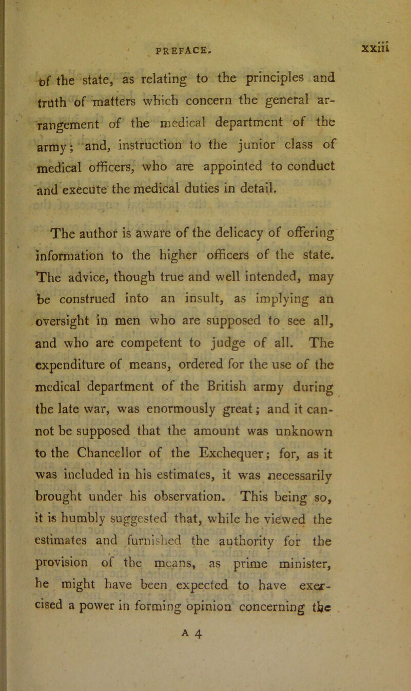 t)f the state, as relating to the principles and truth of matters which concern the general ar- rangement of the medical department of the army; and, instruction to the junior class of medical officers, who are appointed to conduct and execute the medical duties in detail. r ; ' .. • • ' '> 1 * The author is aware of the delicacy of offering information to the higher officers of the state. The advice, though true and well intended, may be construed into an insult, as implying an oversight in men who are supposed to see all, and who are competent to judge of all. The expenditure of means, ordered for the use of the medical department of the British army during the late war, was enormously great; and it can- not be supposed that the amount was unknown to the Chancellor of the Exchequer; for, as it was included in his estimates, it was necessarily brought under his observation. This being so, it is humbly suggested that, while he viewed the estimates and furnished the authority for the provision of the means, as prime minister, he might have been expected to have exer- cised a power in forming opinion concerning the