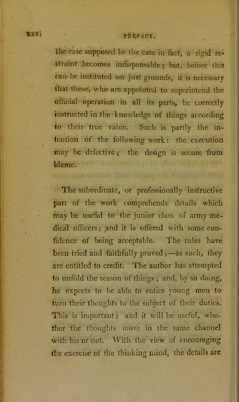 the case supposed be tlie case in fact, a rigid re* straint becomes indispensable; but, before this can be instituted on just grounds, it i3 necessary that those* who are appointed to superintend the official operation in all its parts, be correctly instructed in the knowledge of things according to their true value. Such is partly the in- tention of the following work: the execution may be defective; the design is secure from blame. The subordinate, or professionally instructive part of the work comprehends details which may be useful to the junior class of army me- dical officers; and it is offered with some con- fidence of being acceptable. The rules have been tried and faithfully proved ;—as such, they are entitled to credit. The author has attempted to unfold the reason of things ; and, by so doing, he expects to be able to entice young men to turn their thoughts to the subject of their duties. This is important; and it will be useful, whe- ther the thoughts move in the same channel with his or not. With the view of encouraging the exercise of the thinking mind, the details are