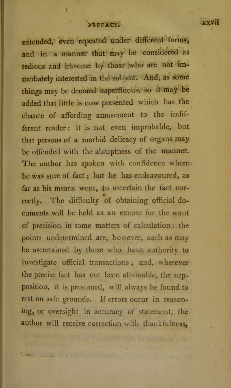 I PREFACE. XXVll • * 1 extended, even repeated under different forms, and in a manner that may be considered as tedious and irksome by those who are not im- mediately interested in the subject. And, as some things may be deemed superfluous, so it may be added that little is now presented which has the chance of affording amusement to the indif- ferent reader: it is not even improbable, but that persons of a morbid delicacy of organs may be offended with the abruptness of the manner. The author has spoken with confidence where/ he was sure of fact; but he has endeavoured, as far as his means went, to ascertain the fact cor- V rectly. The difficulty of obtaining official do- cuments will be held as an excuse for the want of precision in some matters of calculation: the points undetermined are, however, such as may be ascertained by those who have authority to investigate official transactions; and, wherever the precise fact has not been attainable, the sup- position, it is presumed, will always be found to rest on safe grounds. If errors occur in reason- ing, or oversight in accuracy of statement, the author will receive correction with thankfulness,