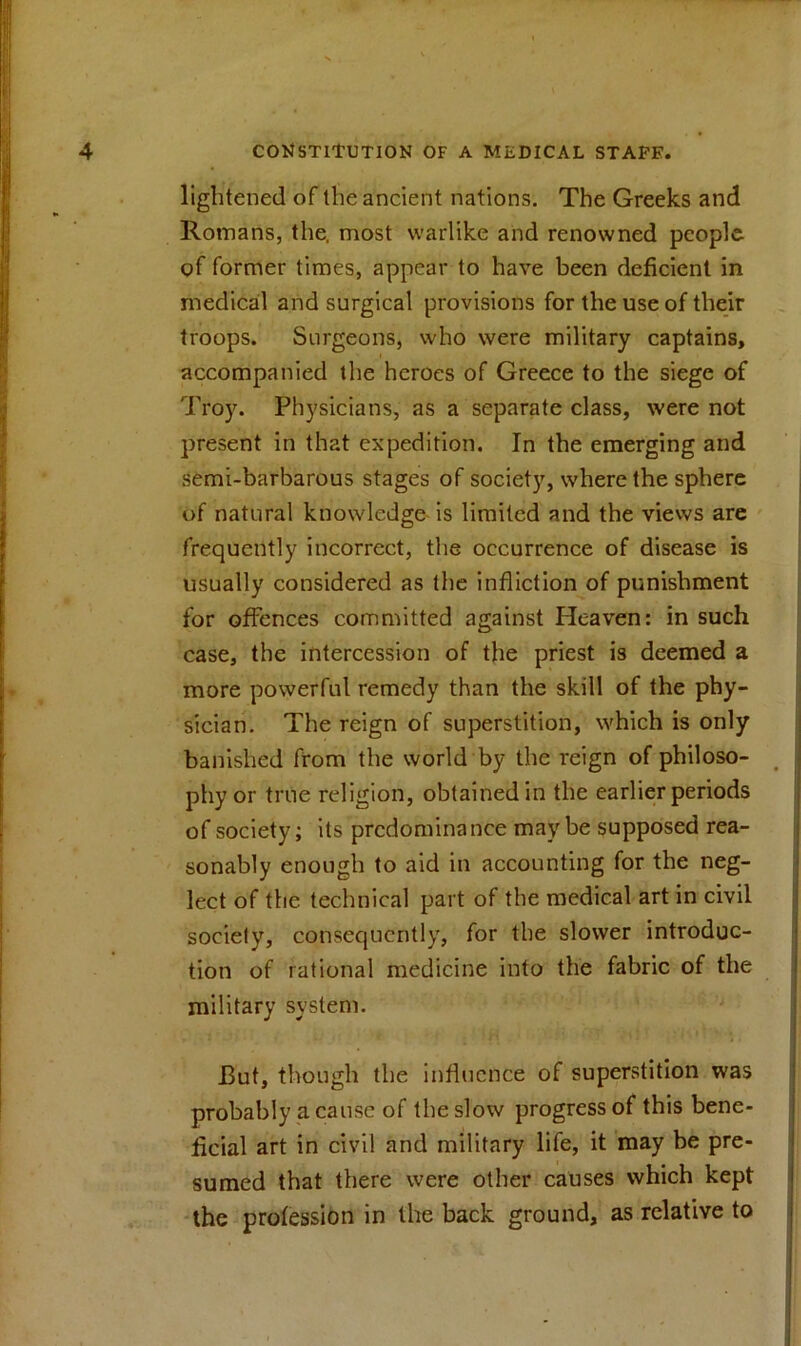 lightened of the ancient nations. The Greeks and Romans, the, most warlike and renowned people of former times, appear to have been deficient in medical and surgical provisions for the use of their troops. Surgeons, who were military captains, accompanied the heroes of Greece to the siege of Troy. Physicians, as a separate class, were not present in that expedition. In the emerging and semi-barbarous stages of society, where the sphere of natural knowledge is limited and the views are frequently incorrect, the occurrence of disease is usually considered as the infliction of punishment for offences committed against Heaven: in such case, the intercession of the priest is deemed a more powerful remedy than the skill of the phy- sician. The reign of superstition, which is only banished from the world by the reign of philoso- phy or true religion, obtained in the earlier periods of society; its predominance maybe supposed rea- sonably enough to aid in accounting for the neg- lect of the technical part of the medical art in civil society, consequently, for the slower introduc- tion of rational medicine into the fabric of the military system. But, though the influence of superstition was probably a cause of the slow progress of this bene- ficial art in civil and military life, it may be pre- sumed that there were other causes which kept the profession in the back ground, as relative to