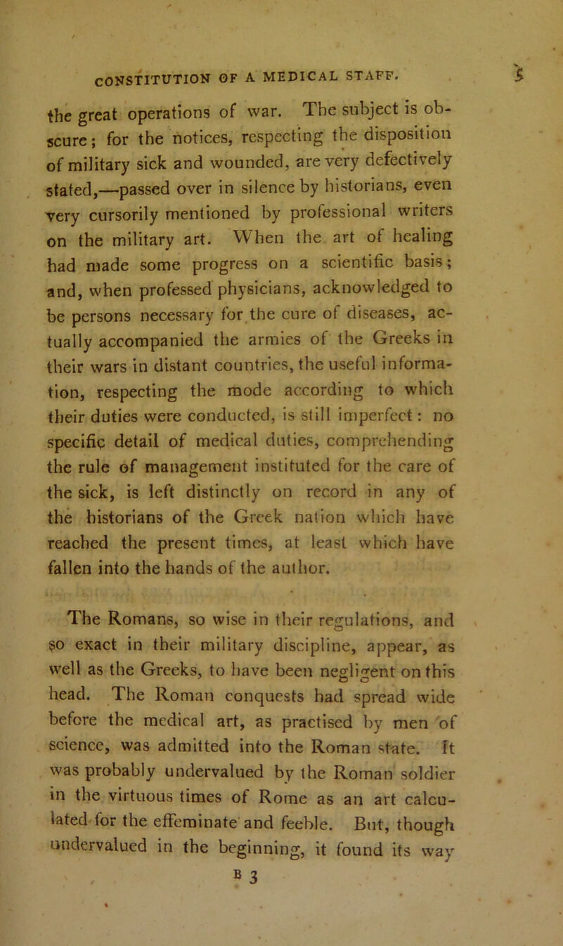 the great operations of war. The subject is ob- scure; for the notices, respecting the disposition of military sick and wounded, are very defectively stated,—passed over in silence by historians, even very cursorily mentioned by professional wiiters on the military art. When the art of healing had made some progress on a scientific basis; and, when professed physicians, acknowledged to be persons necessary for the cure of diseases, ac- tually accompanied the armies of the Greeks in their wars in distant countries, the useful informa- tion, respecting the mode according to which their duties were conducted, is still imperfect: no specific detail of medical duties, comprehending the rule of management instituted for the care of the sick, is left distinctly on record in any of the historians of the Greek nation which have reached the present times, at least which have fallen into the hands of the author. The Romans, so wise in their regulations, and 50 exact in their military discipline, appear, as well as the Greeks, to have been negligent on this head. The Roman conquests had spread wide before the medical art, as practised by men of science, was admitted into the Roman state, ft was probably undervalued by the Roman soldier in the virtuous times of Rome as an art calcu- lated for the effeminate and feeble. But, though undervalued in the beginning, it found its way 8 3