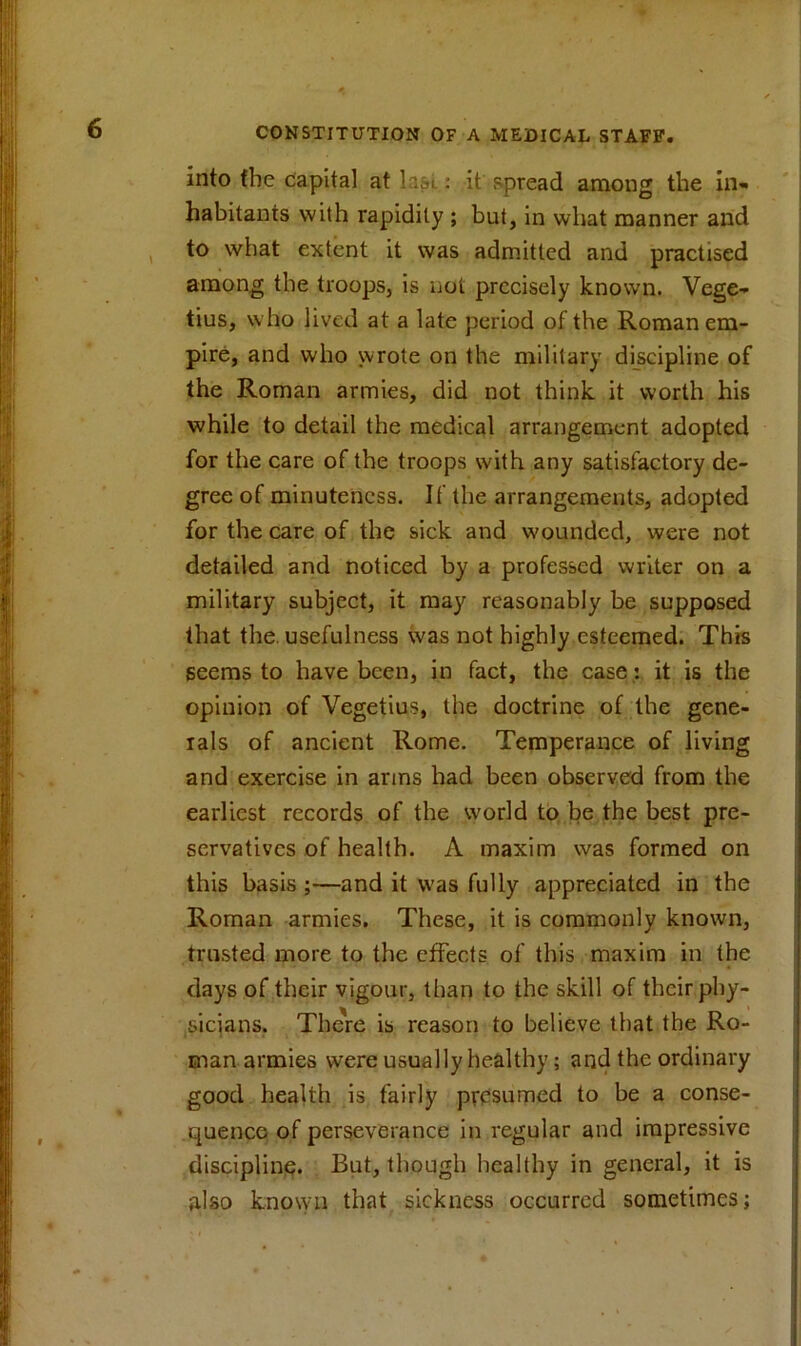 into the capital at Iasi.: it spread among the in* habitants with rapidity ; but, in what manner and to what extent it was admitted and practised among the troops, is not precisely known. Vege- tius, who lived at a late period of the Roman em- pire, and who wrote on the military discipline of the Roman armies, did not think it worth his while to detail the medical arrangement adopted for the care of the troops with any satisfactory de- gree of minuteness. If the arrangements, adopted for the care of the sick and wounded, were not detailed and noticed by a professed writer on a military subject, it may reasonably be supposed that the. usefulness was not highly esteemed. This seems to have been, in fact, the case: it is the opinion of Vegetius, the doctrine of the gene- rals of ancient Rome. Temperance of living and exercise in arms had been observed from the earliest records of the world to be the best pre- servatives of health. A maxim was formed on this basis ;—and it was fully appreciated in the Roman armies. These, it is commonly known, trusted more to the effects of this maxim in the days of their vigour, than to the skill of their phy- sicians. There is reason to believe that the Ro- man armies were usually healthy; and the ordinary good health is fairly presumed to be a conse- quence of perseverance in regular and impressive discipline. But, though healthy in general, it is also known that sickness occurred sometimes;