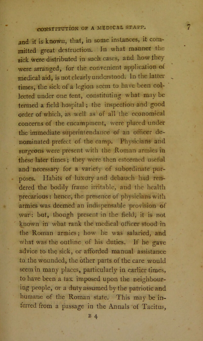 and it is known, that, in some instances, it com- mitted great destruction. In what manner the sick were distributed in such cases, and how they were arranged, for the convenient application ot medical aid, is not clearly understood. In the latter times, the sick of a legion seem to have been col- lected under one tent, constituting what may be termed a field hospital ; the inspection and good order of which, as well as of all the economical concerns of the encampment, were placed under the immediate superintendance of an officer de- nominated prefect of the camp. Physicians and surgeons were present with the Roman armies in these later times; they were then esteemed useful and necessary for a variety of subordinate pur- poses. Habits of luxury and debauch had ren- dered the bodily frame irritable, and the health precarious ; hence, the presence of physicians with armies was deemed an indispensable provision of war: but, though present in the field, it is not known in what rank the medical officer stood in the Roman armies; how he was salaried, and what was the outline of his duties. If he gave advice to the sick, or afforded manual assistance to the wounded, the other parts of the care would seem in many places, particularly in earlier times, to have been a tax imposed upon the neighbour- ing people, or a duty assumed by the patriotic and humane of the Roman state. This may be in- terred from a passage in the Annals of Tacitus, b 4