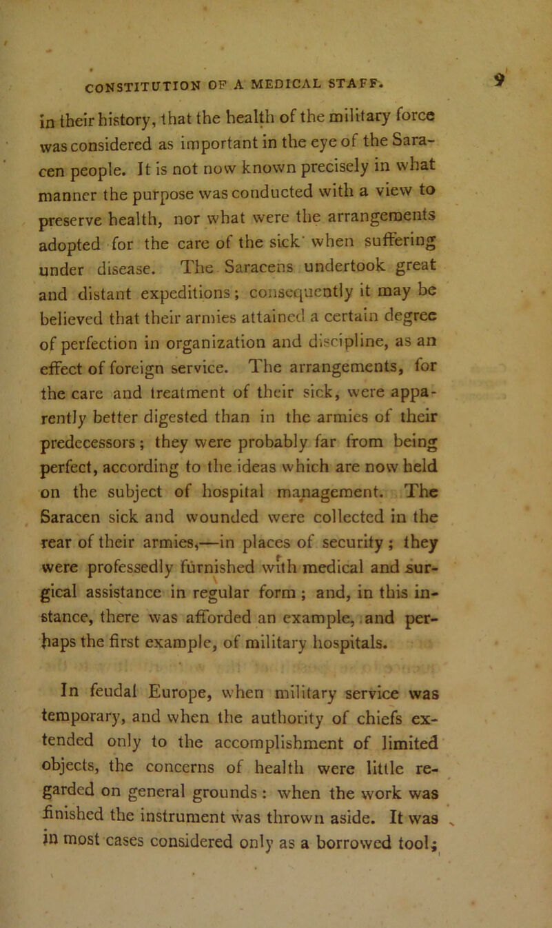 in their history, that the health of the military force was considered as important in the eye ot the Sara- cen people. It is not now known precisely in what manner the purpose was conducted with a view to preserve health, nor what were the arrangements adopted for the care of the sick' when suffering under disease. The Saracens undertook great and distant expeditions; consequently it may be believed that their armies attained a certain degree of perfection in organization and discipline, as an effect of foreign service. The arrangements, for the care and treatment of their sick, were appa- rently better digested than in the armies of their predecessors; they were probably far from being perfect, according to the ideas which are now held on the subject of hospital management. The Saracen sick and wounded were collected in the rear of their armies,—in places of security ; they were professedly furnished with medical and sur- gical assistance in regular form ; and, in this in- stance, there was afforded an example, and per- haps the first example, of military hospitals. In feudal Europe, when military service was temporary, and when the authority of chiefs ex- tended only to the accomplishment of limited objects, the concerns of health were little re- garded on general grounds : when the work was finished the instrument was thrown aside. It was jn most cases considered only as a borrowed tool;