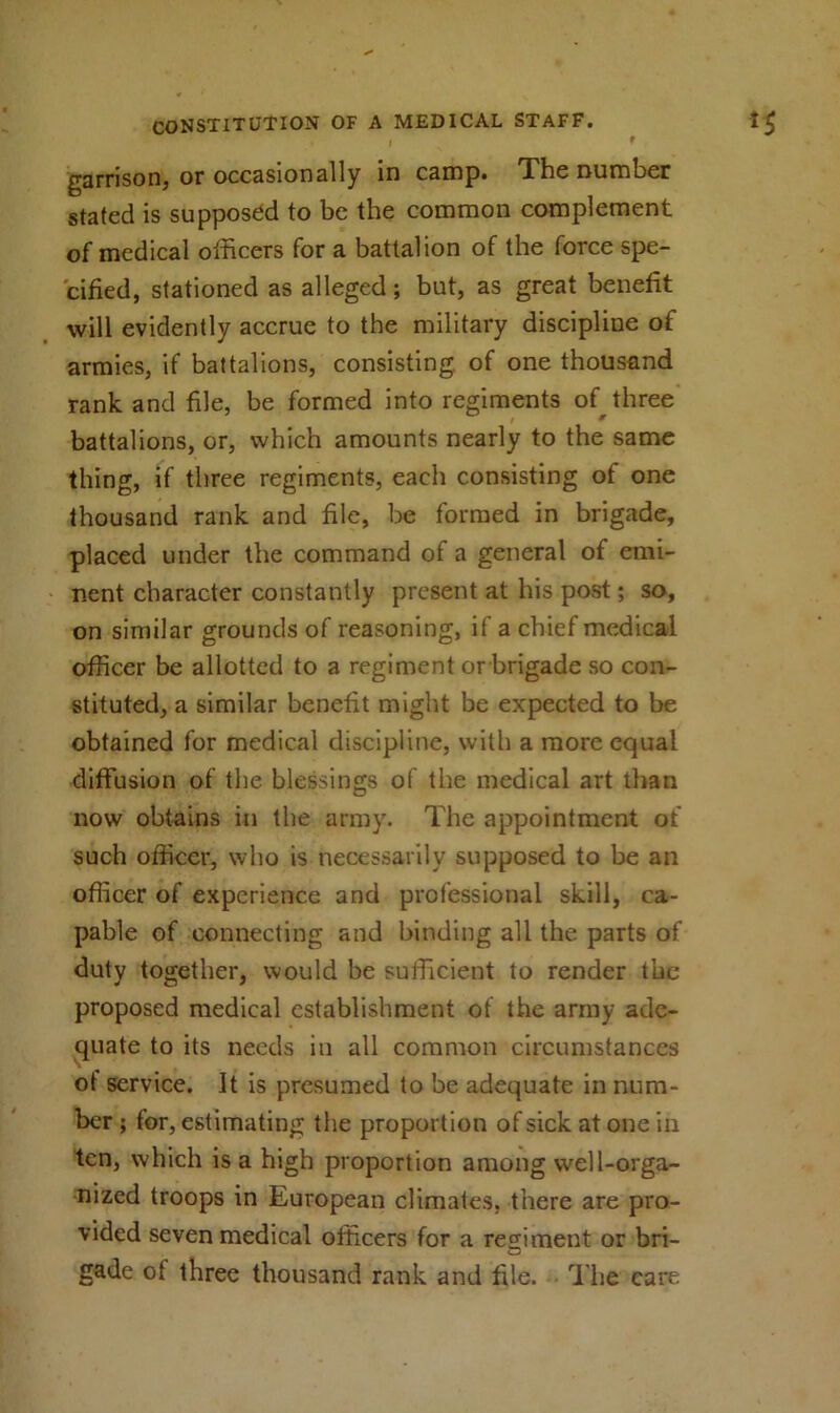 I 9 garrison, or occasionally in camp. The number stated is supposed to be the common complement of medical officers for a battalion of the force spe- cified, stationed as alleged; but, as great benefit will evidently accrue to the military discipline of armies, if battalions, consisting of one thousand rank and file, be formed into regiments of three battalions, or, which amounts nearly to the same thing, if three regiments, each consisting of one thousand rank and file, be formed in brigade, placed under the command of a general of emi- nent character constantly present at his post; so, on similar grounds of reasoning, if a chief medical officer be allotted to a regiment or brigade so con- stituted, a similar benefit might be expected to be obtained for medical discipline, with a more equal diffusion of the blessings of the medical art than now obtains in the army. The appointment of such officer, who is necessarily supposed to be an officer of experience and professional skill, ca- pable of connecting and binding all the parts of duty together, would be sufficient to render the proposed medical establishment of the army ade- quate to its needs in all common circumstances ot service. It is presumed to be adequate in num- ber ; tor, estimating the proportion of sick at one in ten, which is a high proportion among well-orga- nized troops in European climates, there are pro- vided seven medical officers for a regiment or bri- gade ot three thousand rank and file. The care