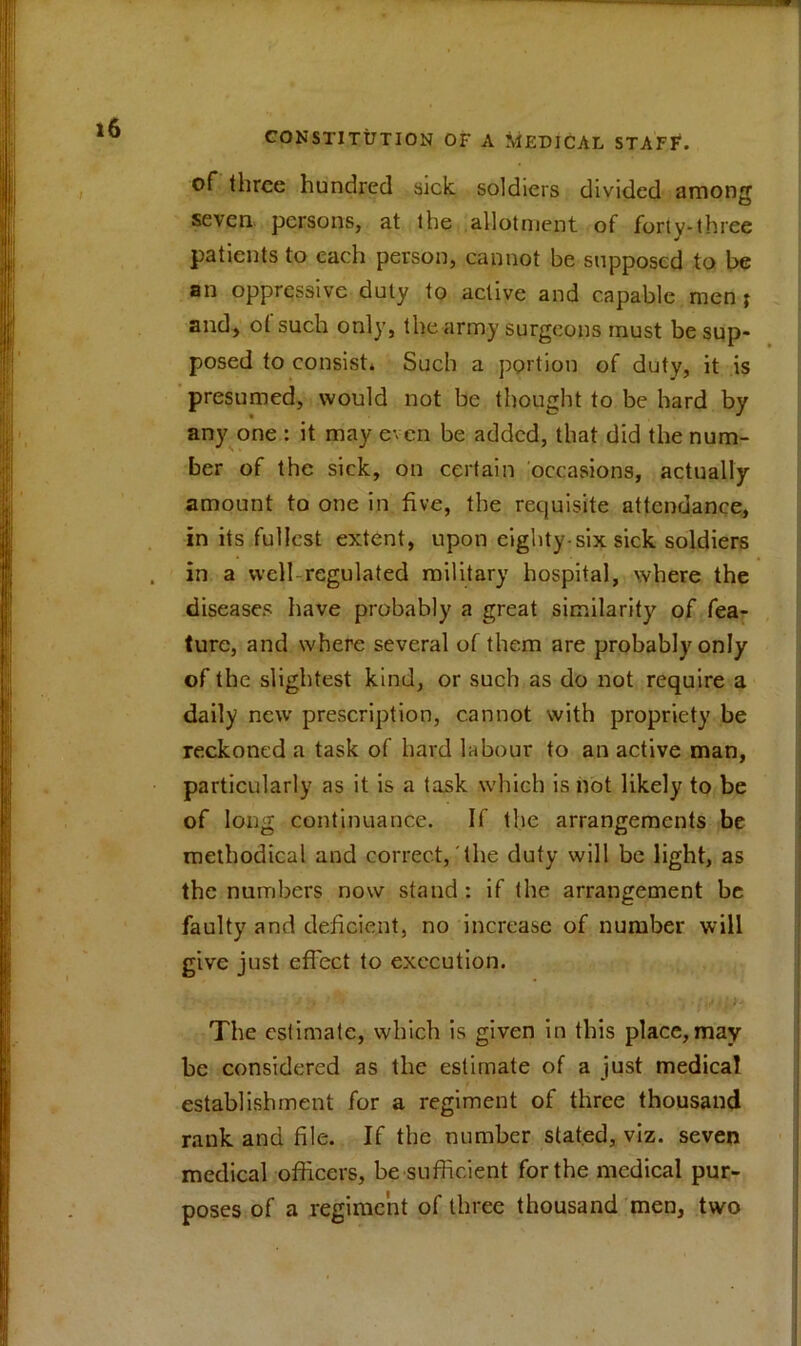 of three hundred sick soldiers divided amonj seven persons, at the allotment of forty-three patients to each person, cannot be supposed to be an oppressive duty to active and capable men } and, o( such only, the army surgeons must be sup- posed to consist* Such a portion of duty, it is presumed, would not be thought to be hard by any one : it may even be added, that did the num- ber of the sick, on certain occasions, actually amount to one in five, the requisite attendance, in its fullest extent, upon eighty-six sick soldiers in a well regulated military hospital, where the diseases have probably a great similarity of fea- ture, and where several of them are probably only of the slightest kind, or such as do not require a daily new prescription, cannot with propriety be reckoned a task of hard labour to an active man, particularly as it is a task which is not likely to be of long continuance. If the arrangements be methodical and correct, the duty will be light, as the numbers now stand : if the arrangement be faulty and deficient, no increase of number will give just effect to execution. } - ”• V . •. ■, • .v <; >- The estimate, which is given in this place,may be considered as the estimate of a just medical establishment for a regiment of three thousand rank and file. If the number stated, viz. seven medical officers, be sufficient for the medical pur- poses of a regiment of three thousand men, two