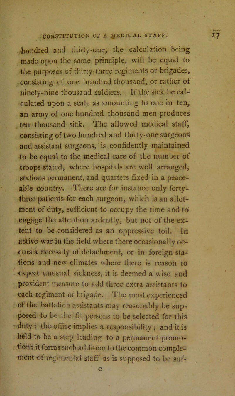 •hundred and thirty-one, the calculation being frnade upon the same principle, will be equal to the purposes of thirty-three regiments or brigades, consisting of one hundred thousand, or rather of ninety-nine thousand soldiers. If the sick be cal- culated upon a scale as amounting to one in ten, an army of one hundred thousand men produces ten thousand sick. The allowed medical staff, consisting of two hundred and thirty-one surgeons and assistant surgeons, is confidently maintained to be equal to the medical care of the numoci of troops stated, where hospitals are well arranged, stations permanent, and quarters fixed in a peace- able country. There are for instance only forty- three patients-for each surgeon, which is an allot- ment of duty, sufficient to occupy the time and to engage the attention ardently, but not of the ex- tent to be considered as an oppressive toil. In active war in the field where there occasionally oc- curs a necessity of detachment, or in foreign sta- tions and new climates where there is reason to expect unusual sickness, it is deemed a wise and provident measure to add three extra assistants to each regiment or brigade. The most experienced of the battalion assistants may reasonably be sup- posed to be the fit persons to be selected for this duty : the office implies a responsibility ; and it is held to be a step leading to a permanent promo- tion: it forms such addition to the common comple- ment of regimental staff as is supposed to be suf-