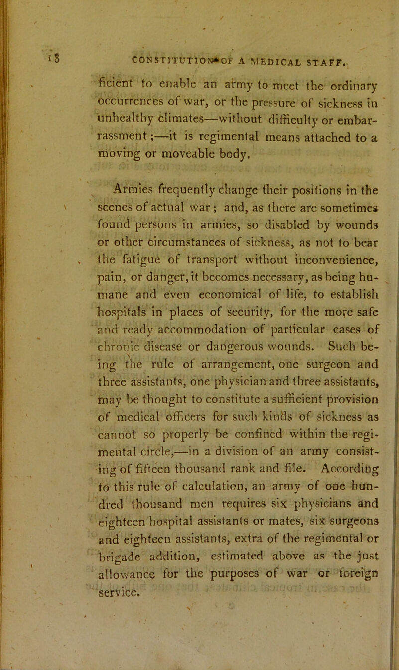 ficient to enable an ahny to meet the ordinary occurrences of war, or the pressure of sickness in unhealthy climates—without difficulty or embar- rassment ;—it is regimental means attached to a moving or moveable body. Armies frequently change their positions in the scenes of actual war; and, as there are -sometimes found persons in armies, so disabled by wounds or other circumstances of sickness, as not to bear the fatigue of transport without inconvenience, pain, or danger, it becomes necessary, as being hu- mane and even economical of life, to establish hospitals in places of security, for the more safe and ready accommodation of particular cases of chronic disease or dangerous wounds. Such be- ing the rule of arrangement, one surgeon and three assistants, one physician and three assistants, may be thought to constitute a sufficient provision of medical officers for such kinds of sickness as cannot so properly be confined within the regi- mental circle,—in a division of an army consist- ing of fifteen thousand rank and file. According to this rule of calculation, an army of one hun- dred thousand men requires six physicians and eighteen hospital assistants or mates, six surgeons and eighteen assistants, extra of the regimental or brigade addition, estimated above as the just allowance for the purposes of war or foreign service.