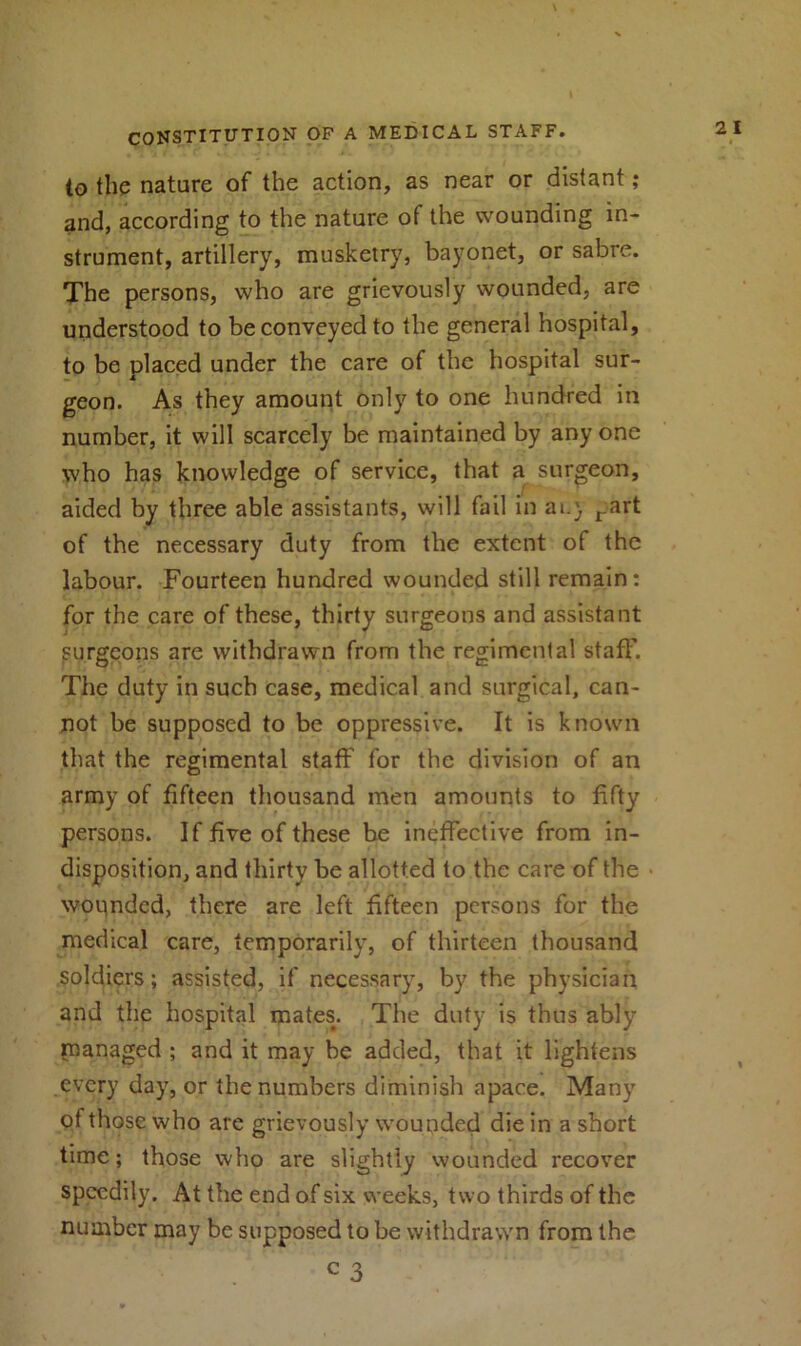 \ CONSTITUTION OF A MEDICAL STAFF. to the nature of the action, as near or distant; and, according to the nature of the wounding in- strument, artillery, musketry, bayonet, or sabre. The persons, who are grievously wounded, are understood to be conveyed to the general hospital, to be placed under the care of the hospital sur- geon. As they amount only to one hundred in number, it will scarcely be maintained by any one who has knowledge of service, that a surgeon, aided by three able assistants, will fail in ai.} rart of the necessary duty from the extent of the labour. Fourteen hundred wounded still remain: for the care of these, thirty surgeons and assistant surgeons are withdrawn from the regimental staff. The duty in such case, medical and surgical, can- not be supposed to be oppressive. It is known that the regimental staff for the division of an army of fifteen thousand men amounts to fifty persons. If five of these be ineffective from in- disposition, and thirty be allotted to the care of the • wounded, there are left fifteen persons for the medical care, temporarily, of thirteen thousand soldiers; assisted, if necessary, by the physician and the hospital mates. The duty is thus ably managed ; and it may be added, that it lightens every day, or the numbers diminish apace. Many of those who are grievously wounded die in a short time; those who are slightly wounded recover speedily. At the end of six weeks, two thirds of the number may be supposed to be withdrawn from the