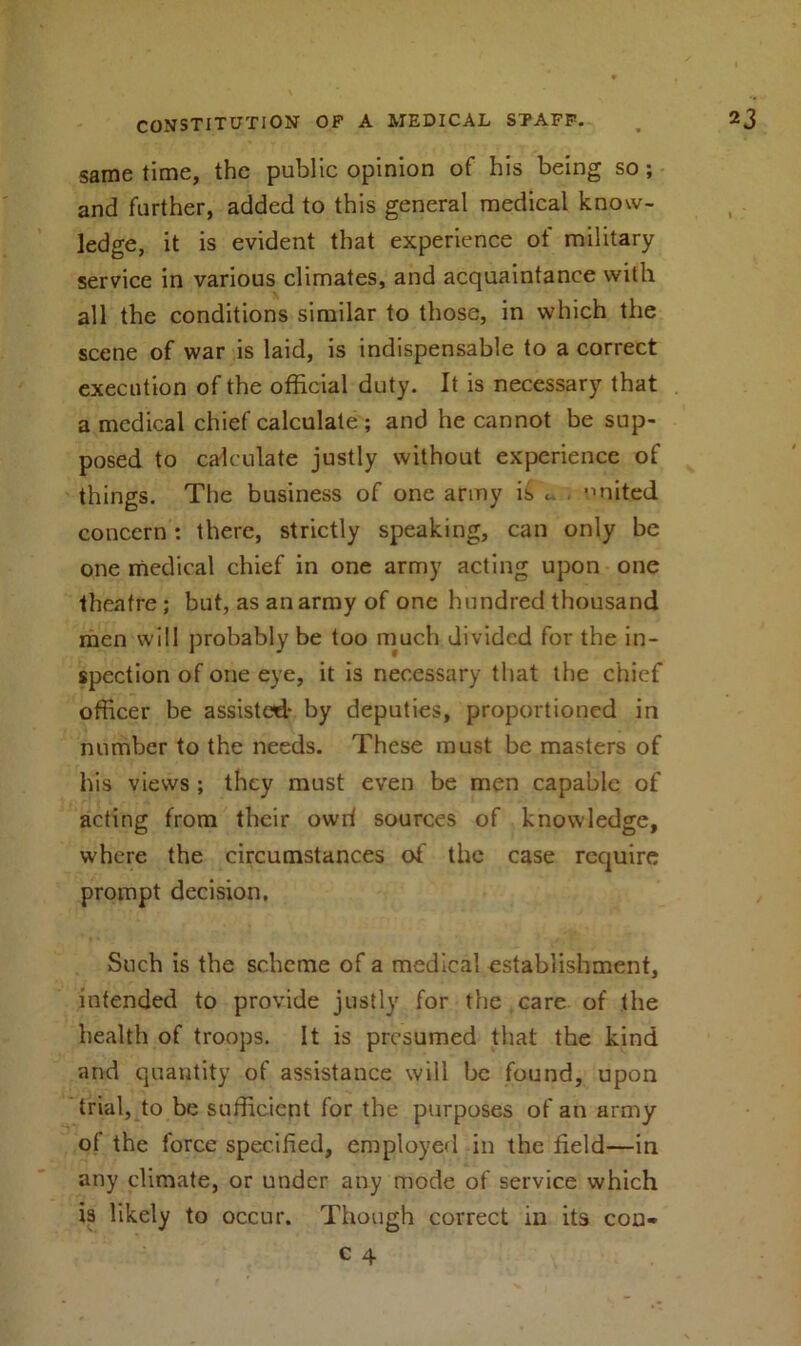 same time, the public opinion of his being so; and further, added to this general medical know- ledge, it is evident that experience of military service in various climates, and acquaintance with \ all the conditions similar to those, in which the scene of war is laid, is indispensable to a correct execution of the official duty. It is necessary that a medical chief calculate; and he cannot be sup- posed to calculate justly without experience of things. The business of one army is ... united concern: there, strictly speaking, can only be one medical chief in one army acting upon one theatre; but, as an army of one hundred thousand men will probably be too much divided for the in- spection of one eye, it is necessary that the chief officer be assisted* by deputies, proportioned in number to the needs. These must be masters of his views ; they must even be men capable of acting from their owd sources of knowledge, where the circumstances of the case require prompt decision. Such is the scheme of a medical establishment, intended to provide justly for the care of the health of troops. It is presumed that the kind and quantity of assistance will be found, upon trial, to be sufficient for the purposes of an army of the force specified, employed in the field—in any climate, or under any mode of service which is likely to occur. Though correct in its con-