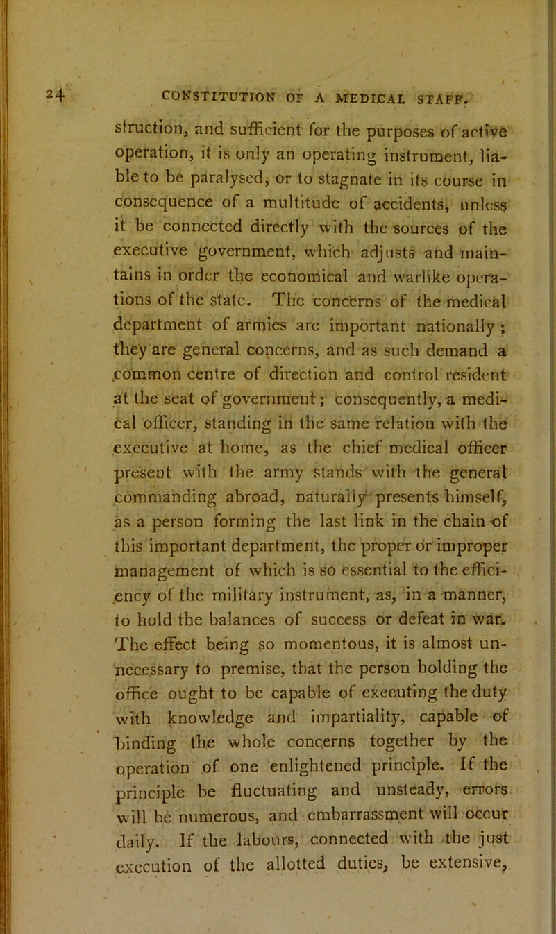 I * ’ * ' struction, and sufficient for the purposes of active operation, it is only an operating instrument, lia- ble to be paralysed, or to stagnate in its course in consequence of a multitude of accidents, unless it be connected directly with the sources of the executive government, which adjusts and main- tains in order the economical and warlike opera- tions of the state. The concerns of the medical department of armies are important nationally ; they are general copcerns, and as such demand a .common centre of direction and control resident at the seat of government; consequently, a medi- cal officer, standing in the same relation with the executive at home, as the chief medical officer present with the army stands with the general commanding abroad, naturally presents himself, as a person forming the last link in the chain -of this important department, the proper or improper management of which is so essential to the effici- ency of the military instrument, as, in a manner, to hold the balances of success or defeat in war. The effect being so momentous, it is almost un- necessary to premise, that the person holding the office ought to be capable of executing the duty with knowledge and impartiality, capable of binding the whole concerns together by the operation of one enlightened principle. If the principle be fluctuating and unsteady, errors will be numerous, and embarrassment will occur daily. If the labours, connected with the just execution of the allotted duties, be extensive,.